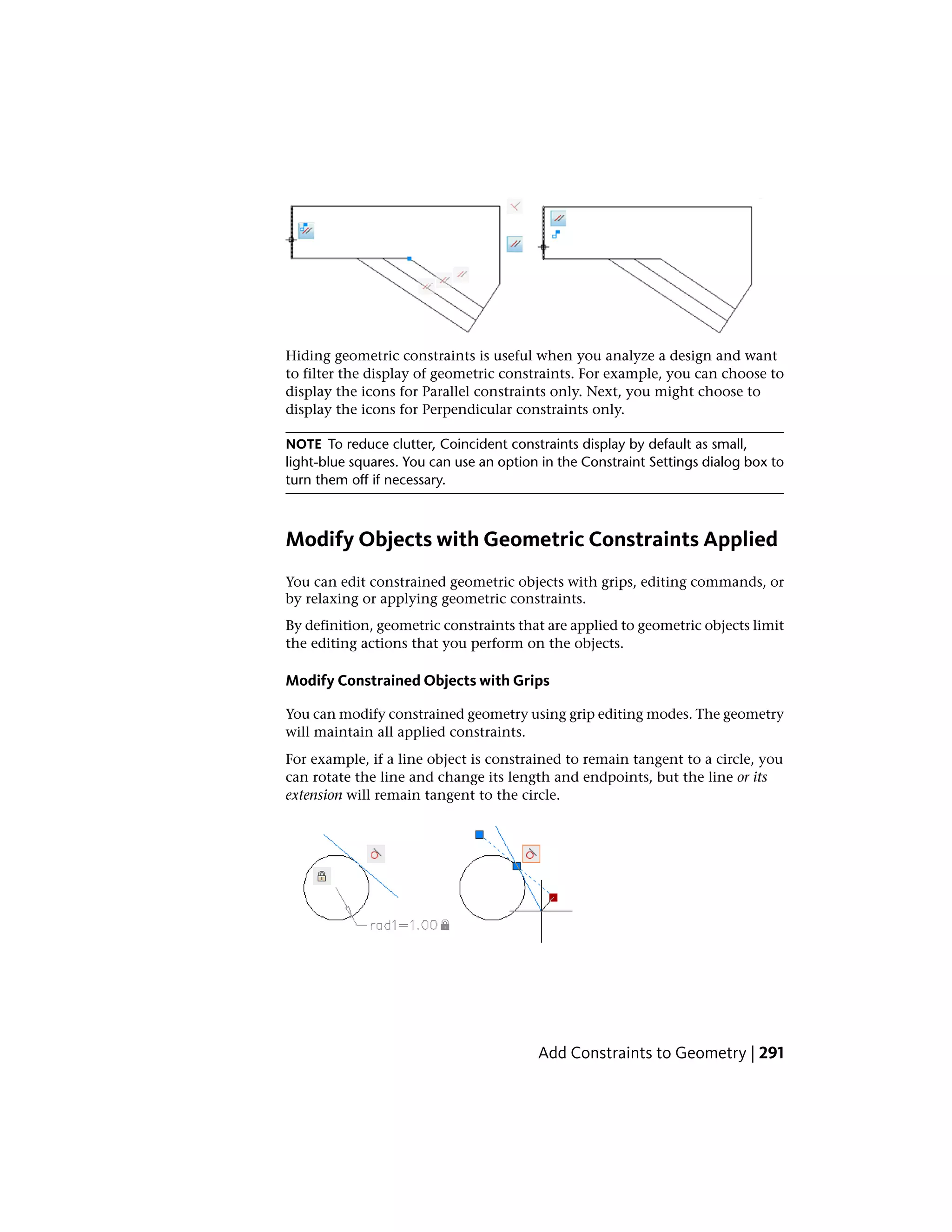 Hiding geometric constraints is useful when you analyze a design and want
to filter the display of geometric constraints. For example, you can choose to
display the icons for Parallel constraints only. Next, you might choose to
display the icons for Perpendicular constraints only.
NOTE To reduce clutter, Coincident constraints display by default as small,
light-blue squares. You can use an option in the Constraint Settings dialog box to
turn them off if necessary.
Modify Objects with Geometric Constraints Applied
You can edit constrained geometric objects with grips, editing commands, or
by relaxing or applying geometric constraints.
By definition, geometric constraints that are applied to geometric objects limit
the editing actions that you perform on the objects.
Modify Constrained Objects with Grips
You can modify constrained geometry using grip editing modes. The geometry
will maintain all applied constraints.
For example, if a line object is constrained to remain tangent to a circle, you
can rotate the line and change its length and endpoints, but the line or its
extension will remain tangent to the circle.
Add Constraints to Geometry | 291
 