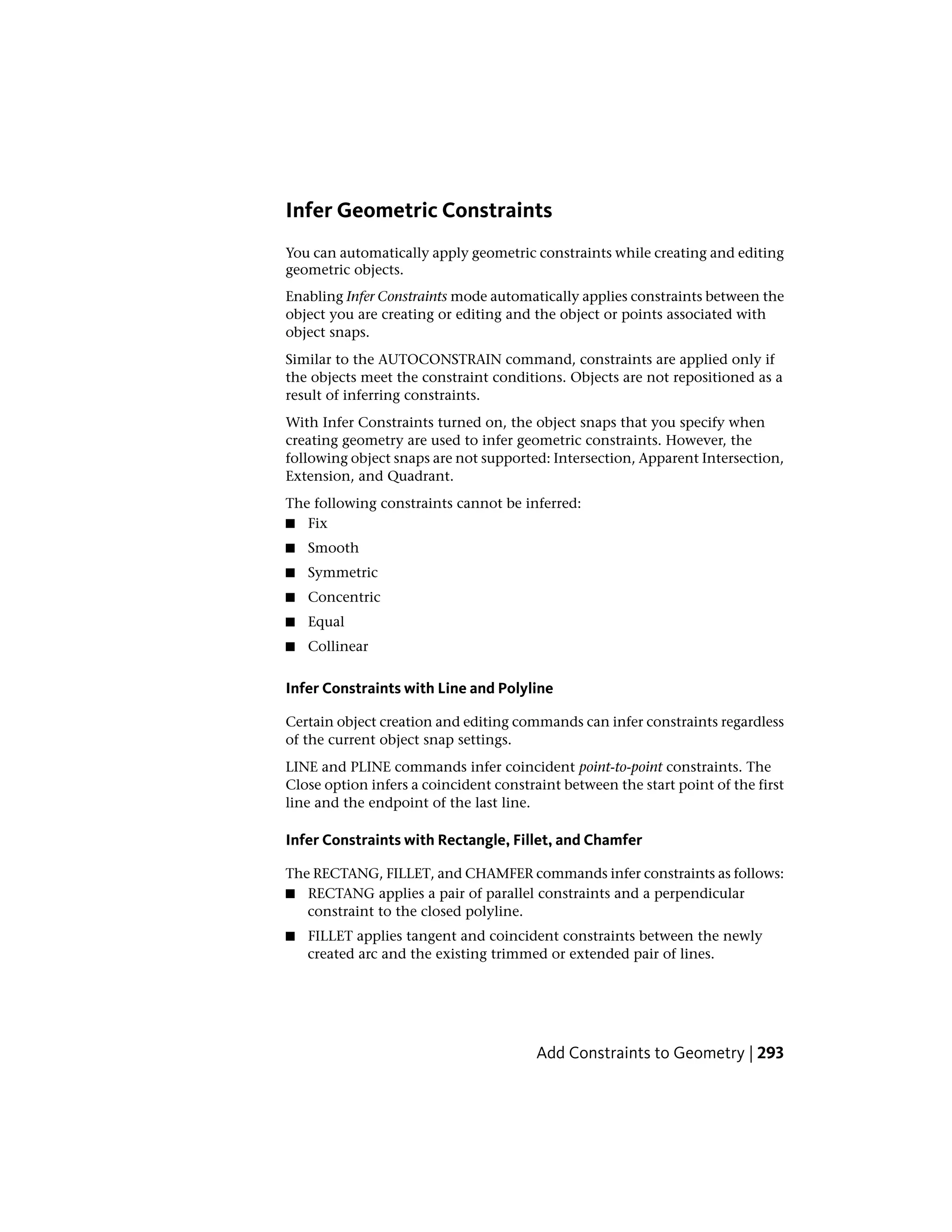 Infer Geometric Constraints
You can automatically apply geometric constraints while creating and editing
geometric objects.
Enabling Infer Constraints mode automatically applies constraints between the
object you are creating or editing and the object or points associated with
object snaps.
Similar to the AUTOCONSTRAIN command, constraints are applied only if
the objects meet the constraint conditions. Objects are not repositioned as a
result of inferring constraints.
With Infer Constraints turned on, the object snaps that you specify when
creating geometry are used to infer geometric constraints. However, the
following object snaps are not supported: Intersection, Apparent Intersection,
Extension, and Quadrant.
The following constraints cannot be inferred:
■ Fix
■ Smooth
■ Symmetric
■ Concentric
■ Equal
■ Collinear
Infer Constraints with Line and Polyline
Certain object creation and editing commands can infer constraints regardless
of the current object snap settings.
LINE and PLINE commands infer coincident point-to-point constraints. The
Close option infers a coincident constraint between the start point of the first
line and the endpoint of the last line.
Infer Constraints with Rectangle, Fillet, and Chamfer
The RECTANG, FILLET, and CHAMFER commands infer constraints as follows:
■ RECTANG applies a pair of parallel constraints and a perpendicular
constraint to the closed polyline.
■ FILLET applies tangent and coincident constraints between the newly
created arc and the existing trimmed or extended pair of lines.
Add Constraints to Geometry | 293
 