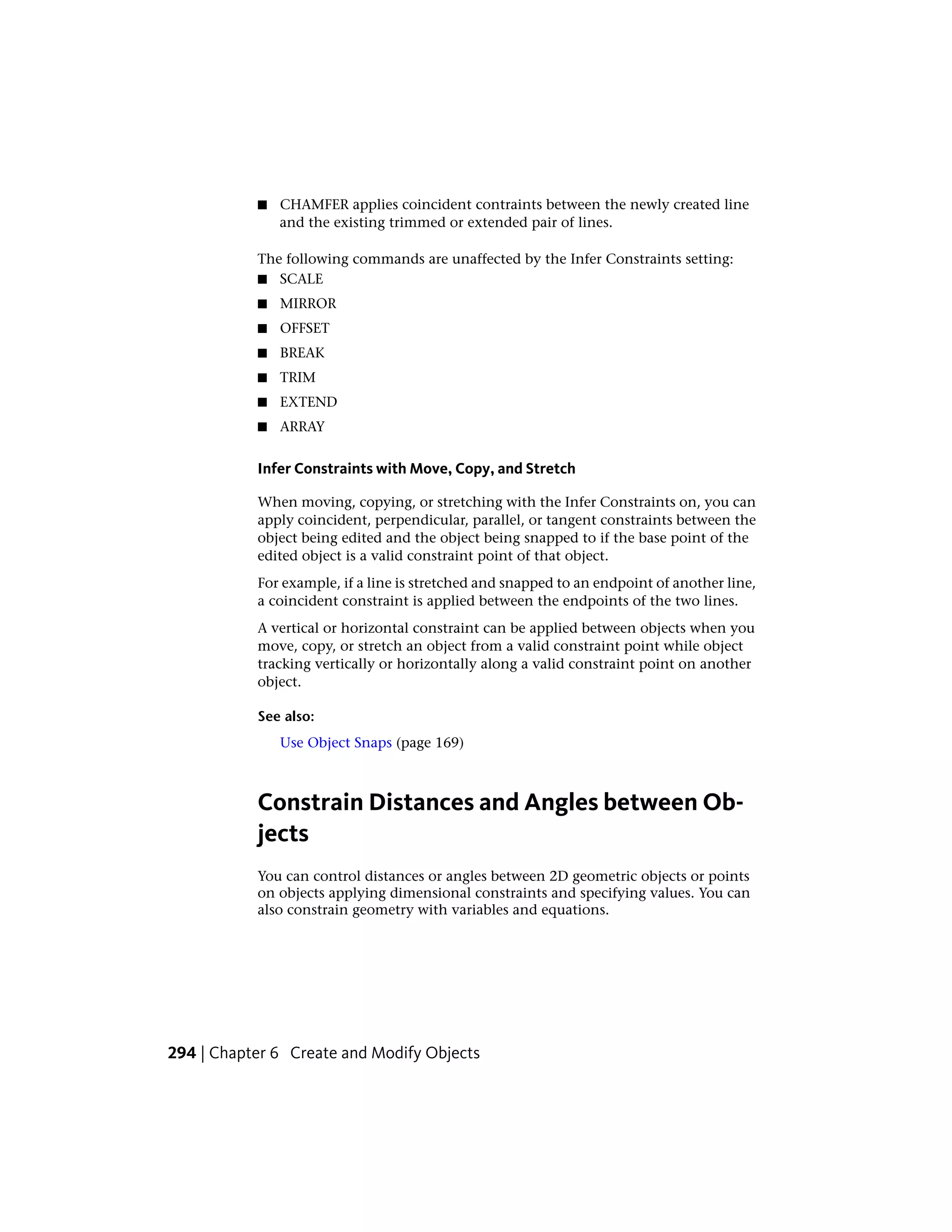 ■ CHAMFER applies coincident contraints between the newly created line
and the existing trimmed or extended pair of lines.
The following commands are unaffected by the Infer Constraints setting:
■ SCALE
■ MIRROR
■ OFFSET
■ BREAK
■ TRIM
■ EXTEND
■ ARRAY
Infer Constraints with Move, Copy, and Stretch
When moving, copying, or stretching with the Infer Constraints on, you can
apply coincident, perpendicular, parallel, or tangent constraints between the
object being edited and the object being snapped to if the base point of the
edited object is a valid constraint point of that object.
For example, if a line is stretched and snapped to an endpoint of another line,
a coincident constraint is applied between the endpoints of the two lines.
A vertical or horizontal constraint can be applied between objects when you
move, copy, or stretch an object from a valid constraint point while object
tracking vertically or horizontally along a valid constraint point on another
object.
See also:
Use Object Snaps (page 169)
Constrain Distances and Angles between Ob-
jects
You can control distances or angles between 2D geometric objects or points
on objects applying dimensional constraints and specifying values. You can
also constrain geometry with variables and equations.
294 | Chapter 6 Create and Modify Objects
 