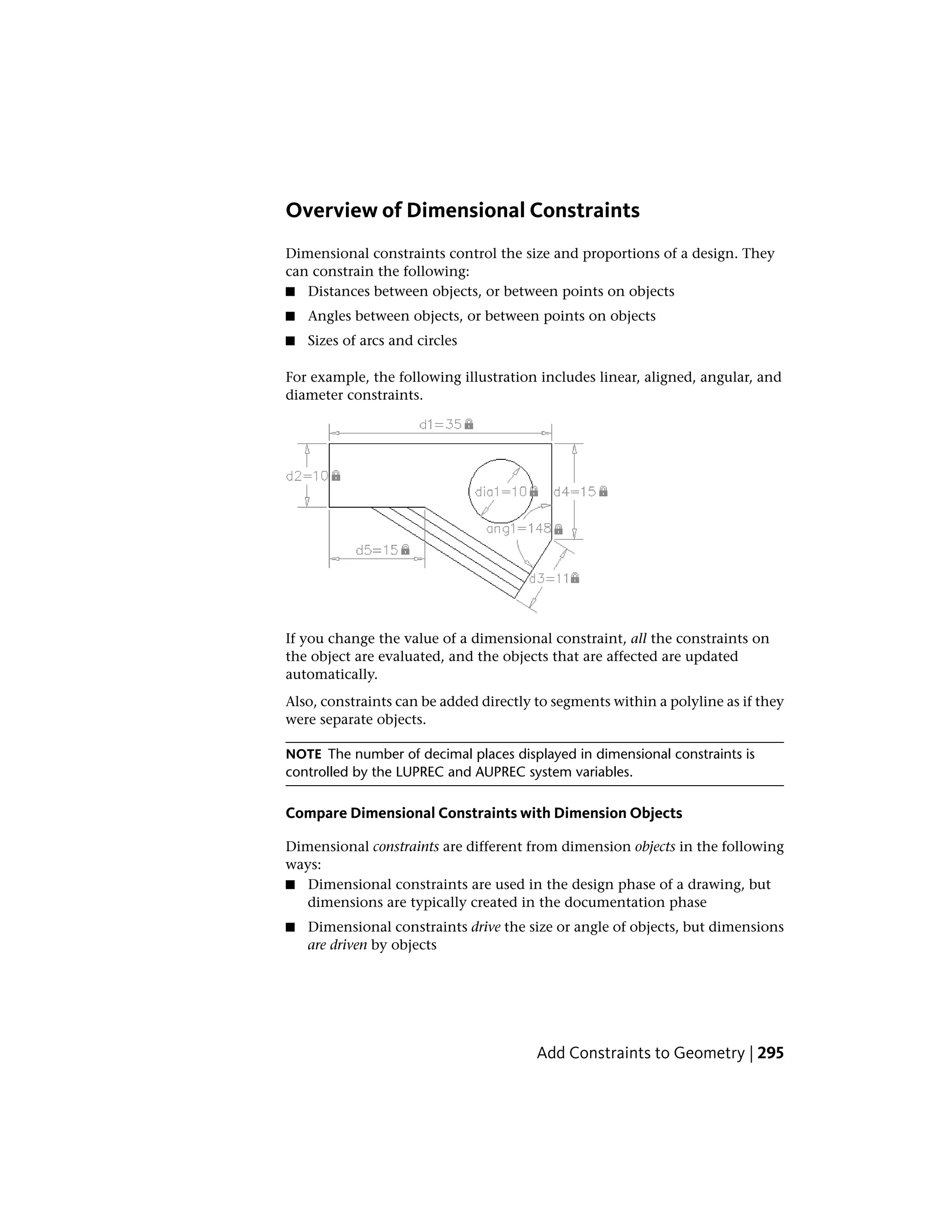 Overview of Dimensional Constraints
Dimensional constraints control the size and proportions of a design. They
can constrain the following:
■ Distances between objects, or between points on objects
■ Angles between objects, or between points on objects
■ Sizes of arcs and circles
For example, the following illustration includes linear, aligned, angular, and
diameter constraints.
If you change the value of a dimensional constraint, all the constraints on
the object are evaluated, and the objects that are affected are updated
automatically.
Also, constraints can be added directly to segments within a polyline as if they
were separate objects.
NOTE The number of decimal places displayed in dimensional constraints is
controlled by the LUPREC and AUPREC system variables.
Compare Dimensional Constraints with Dimension Objects
Dimensional constraints are different from dimension objects in the following
ways:
■ Dimensional constraints are used in the design phase of a drawing, but
dimensions are typically created in the documentation phase
■ Dimensional constraints drive the size or angle of objects, but dimensions
are driven by objects
Add Constraints to Geometry | 295
 