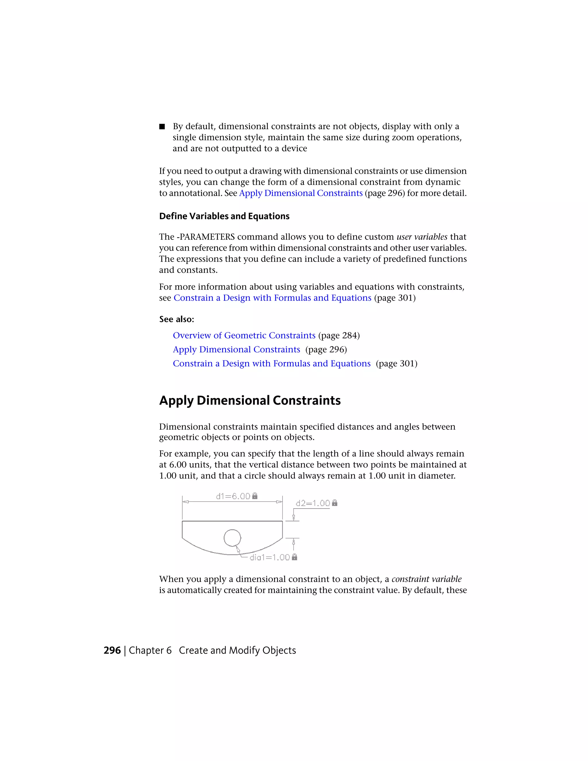 ■ By default, dimensional constraints are not objects, display with only a
single dimension style, maintain the same size during zoom operations,
and are not outputted to a device
If you need to output a drawing with dimensional constraints or use dimension
styles, you can change the form of a dimensional constraint from dynamic
to annotational. See Apply Dimensional Constraints (page 296) for more detail.
Define Variables and Equations
The -PARAMETERS command allows you to define custom user variables that
you can reference from within dimensional constraints and other user variables.
The expressions that you define can include a variety of predefined functions
and constants.
For more information about using variables and equations with constraints,
see Constrain a Design with Formulas and Equations (page 301)
See also:
Overview of Geometric Constraints (page 284)
Apply Dimensional Constraints (page 296)
Constrain a Design with Formulas and Equations (page 301)
Apply Dimensional Constraints
Dimensional constraints maintain specified distances and angles between
geometric objects or points on objects.
For example, you can specify that the length of a line should always remain
at 6.00 units, that the vertical distance between two points be maintained at
1.00 unit, and that a circle should always remain at 1.00 unit in diameter.
When you apply a dimensional constraint to an object, a constraint variable
is automatically created for maintaining the constraint value. By default, these
296 | Chapter 6 Create and Modify Objects
 