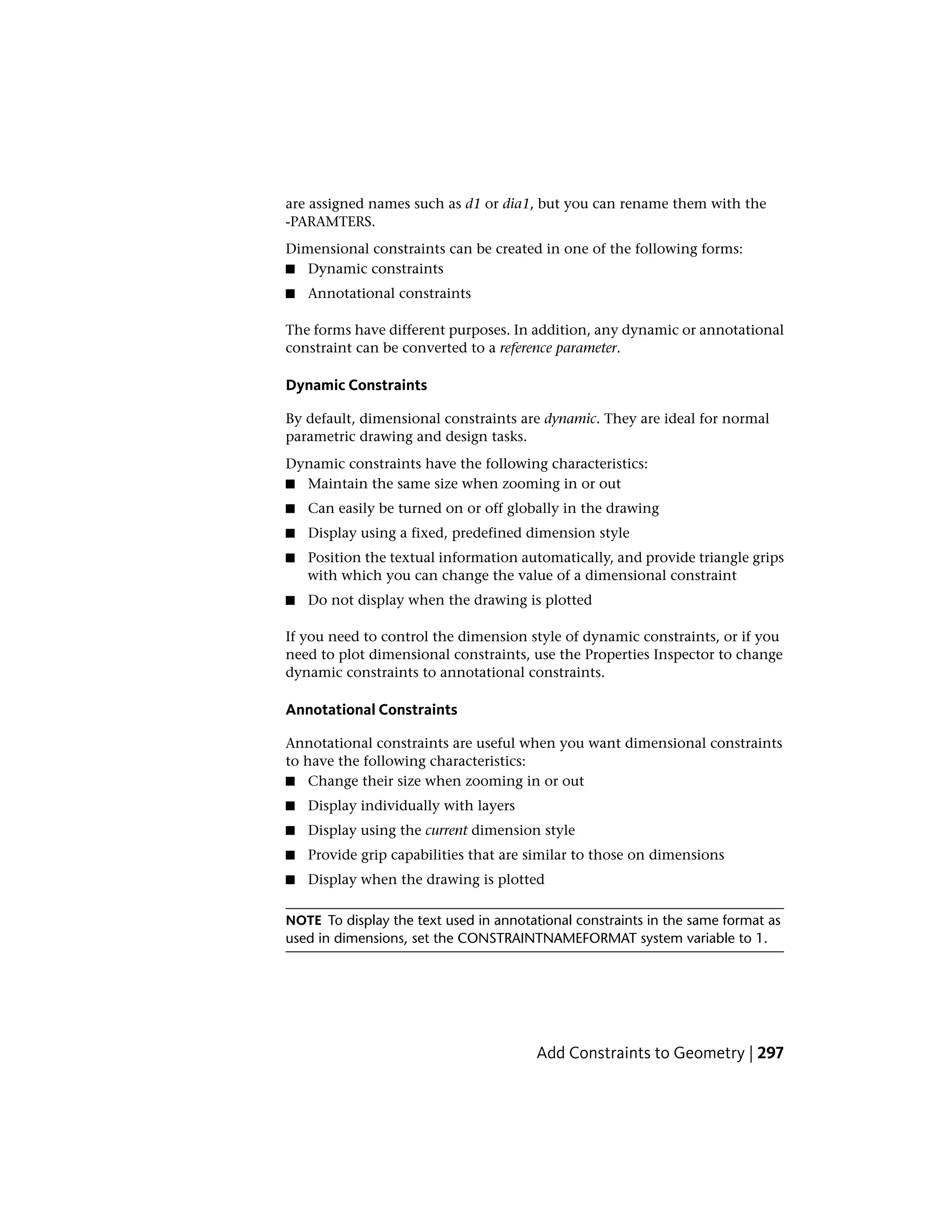 are assigned names such as d1 or dia1, but you can rename them with the
-PARAMTERS.
Dimensional constraints can be created in one of the following forms:
■ Dynamic constraints
■ Annotational constraints
The forms have different purposes. In addition, any dynamic or annotational
constraint can be converted to a reference parameter.
Dynamic Constraints
By default, dimensional constraints are dynamic. They are ideal for normal
parametric drawing and design tasks.
Dynamic constraints have the following characteristics:
■ Maintain the same size when zooming in or out
■ Can easily be turned on or off globally in the drawing
■ Display using a fixed, predefined dimension style
■ Position the textual information automatically, and provide triangle grips
with which you can change the value of a dimensional constraint
■ Do not display when the drawing is plotted
If you need to control the dimension style of dynamic constraints, or if you
need to plot dimensional constraints, use the Properties Inspector to change
dynamic constraints to annotational constraints.
Annotational Constraints
Annotational constraints are useful when you want dimensional constraints
to have the following characteristics:
■ Change their size when zooming in or out
■ Display individually with layers
■ Display using the current dimension style
■ Provide grip capabilities that are similar to those on dimensions
■ Display when the drawing is plotted
NOTE To display the text used in annotational constraints in the same format as
used in dimensions, set the CONSTRAINTNAMEFORMAT system variable to 1.
Add Constraints to Geometry | 297
 