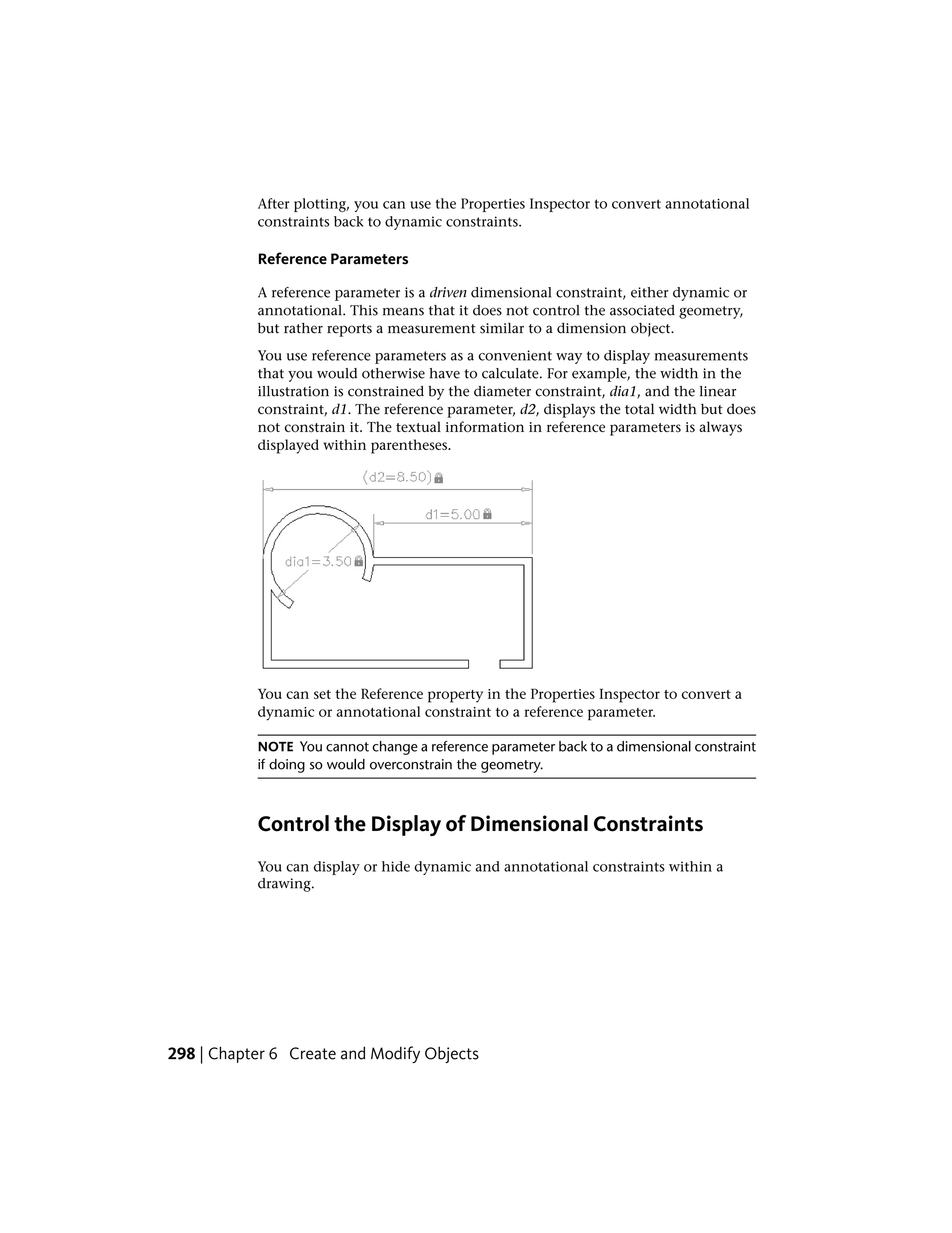 After plotting, you can use the Properties Inspector to convert annotational
constraints back to dynamic constraints.
Reference Parameters
A reference parameter is a driven dimensional constraint, either dynamic or
annotational. This means that it does not control the associated geometry,
but rather reports a measurement similar to a dimension object.
You use reference parameters as a convenient way to display measurements
that you would otherwise have to calculate. For example, the width in the
illustration is constrained by the diameter constraint, dia1, and the linear
constraint, d1. The reference parameter, d2, displays the total width but does
not constrain it. The textual information in reference parameters is always
displayed within parentheses.
You can set the Reference property in the Properties Inspector to convert a
dynamic or annotational constraint to a reference parameter.
NOTE You cannot change a reference parameter back to a dimensional constraint
if doing so would overconstrain the geometry.
Control the Display of Dimensional Constraints
You can display or hide dynamic and annotational constraints within a
drawing.
298 | Chapter 6 Create and Modify Objects
 
