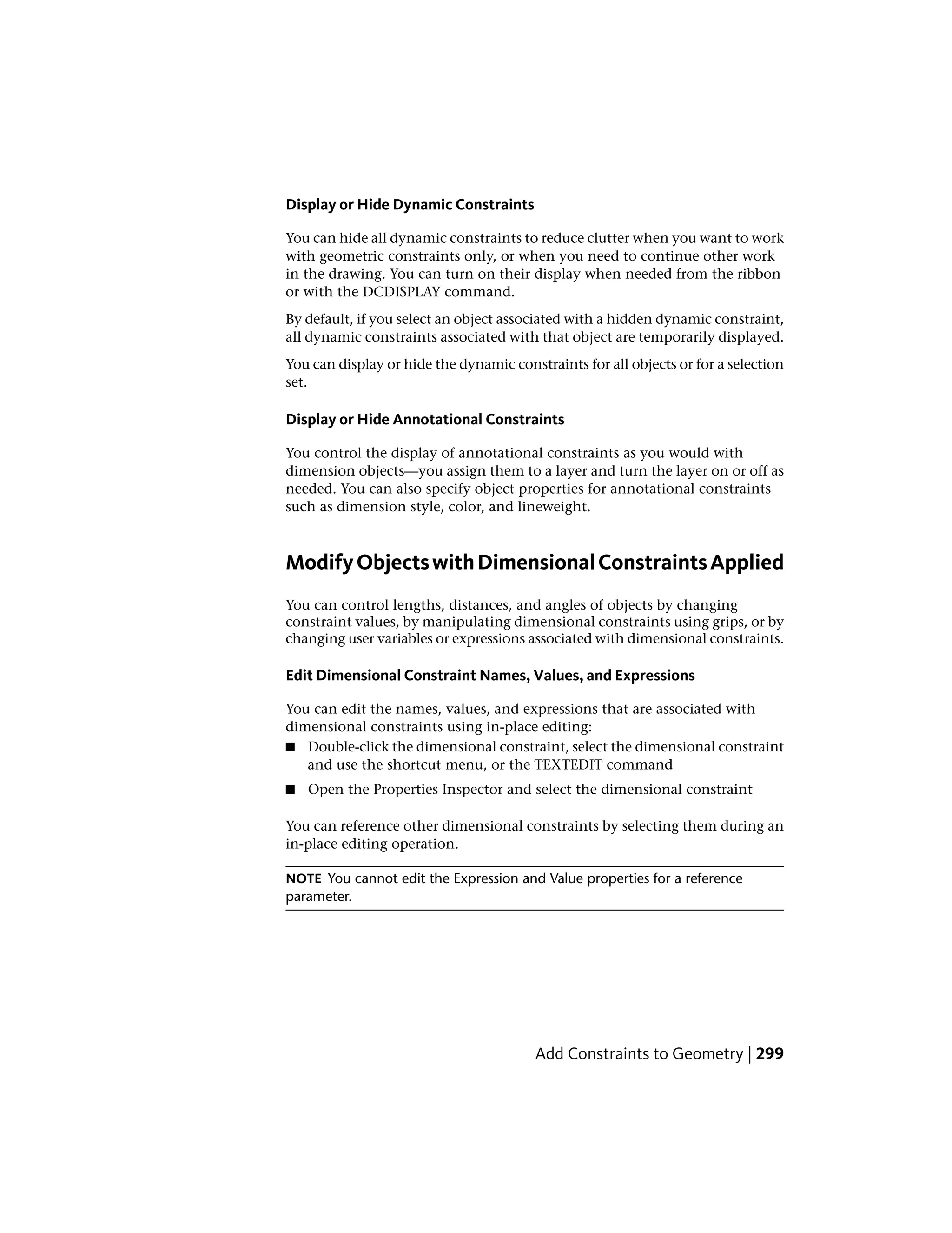 Display or Hide Dynamic Constraints
You can hide all dynamic constraints to reduce clutter when you want to work
with geometric constraints only, or when you need to continue other work
in the drawing. You can turn on their display when needed from the ribbon
or with the DCDISPLAY command.
By default, if you select an object associated with a hidden dynamic constraint,
all dynamic constraints associated with that object are temporarily displayed.
You can display or hide the dynamic constraints for all objects or for a selection
set.
Display or Hide Annotational Constraints
You control the display of annotational constraints as you would with
dimension objects—you assign them to a layer and turn the layer on or off as
needed. You can also specify object properties for annotational constraints
such as dimension style, color, and lineweight.
ModifyObjectswithDimensionalConstraintsApplied
You can control lengths, distances, and angles of objects by changing
constraint values, by manipulating dimensional constraints using grips, or by
changing user variables or expressions associated with dimensional constraints.
Edit Dimensional Constraint Names, Values, and Expressions
You can edit the names, values, and expressions that are associated with
dimensional constraints using in-place editing:
■ Double-click the dimensional constraint, select the dimensional constraint
and use the shortcut menu, or the TEXTEDIT command
■ Open the Properties Inspector and select the dimensional constraint
You can reference other dimensional constraints by selecting them during an
in-place editing operation.
NOTE You cannot edit the Expression and Value properties for a reference
parameter.
Add Constraints to Geometry | 299
 