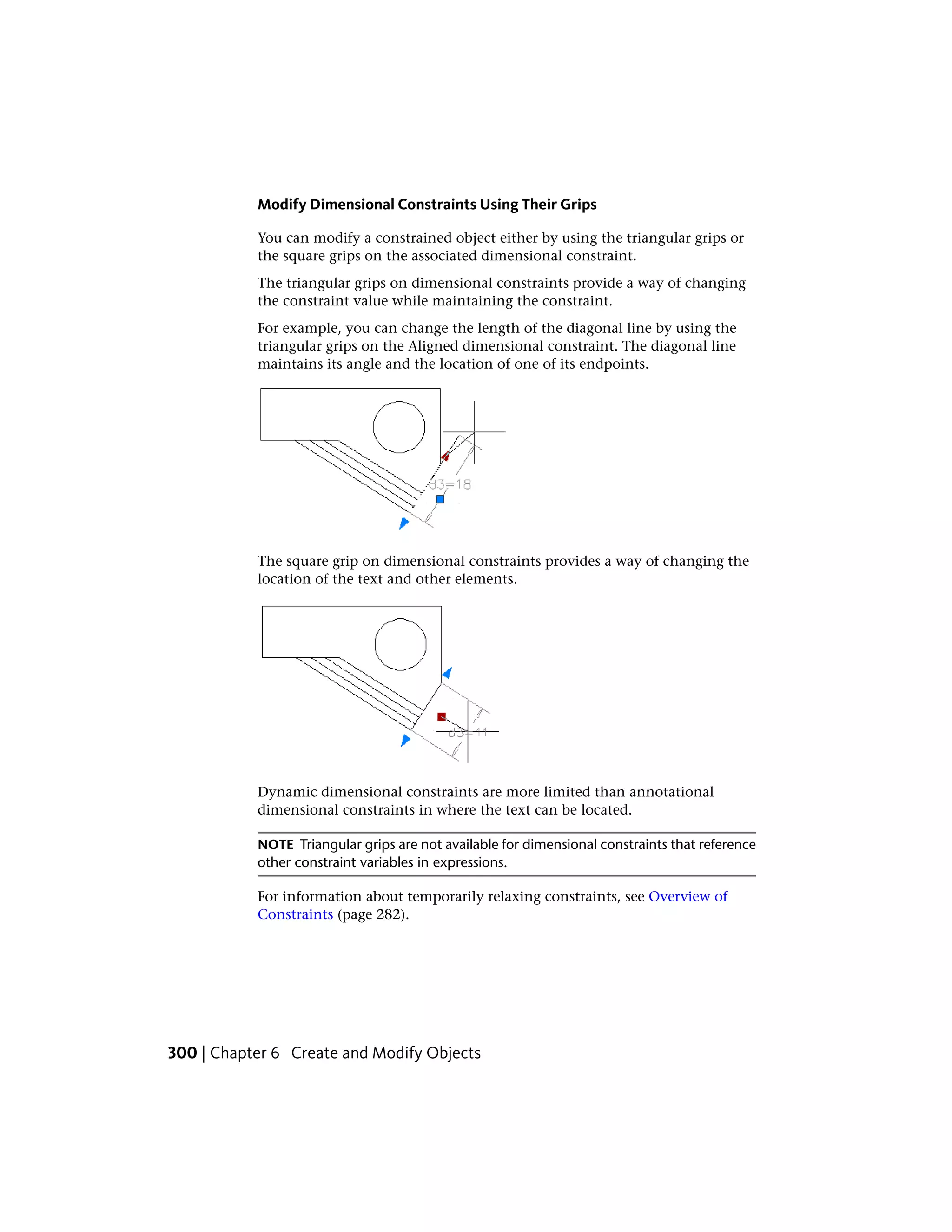 Modify Dimensional Constraints Using Their Grips
You can modify a constrained object either by using the triangular grips or
the square grips on the associated dimensional constraint.
The triangular grips on dimensional constraints provide a way of changing
the constraint value while maintaining the constraint.
For example, you can change the length of the diagonal line by using the
triangular grips on the Aligned dimensional constraint. The diagonal line
maintains its angle and the location of one of its endpoints.
The square grip on dimensional constraints provides a way of changing the
location of the text and other elements.
Dynamic dimensional constraints are more limited than annotational
dimensional constraints in where the text can be located.
NOTE Triangular grips are not available for dimensional constraints that reference
other constraint variables in expressions.
For information about temporarily relaxing constraints, see Overview of
Constraints (page 282).
300 | Chapter 6 Create and Modify Objects
 