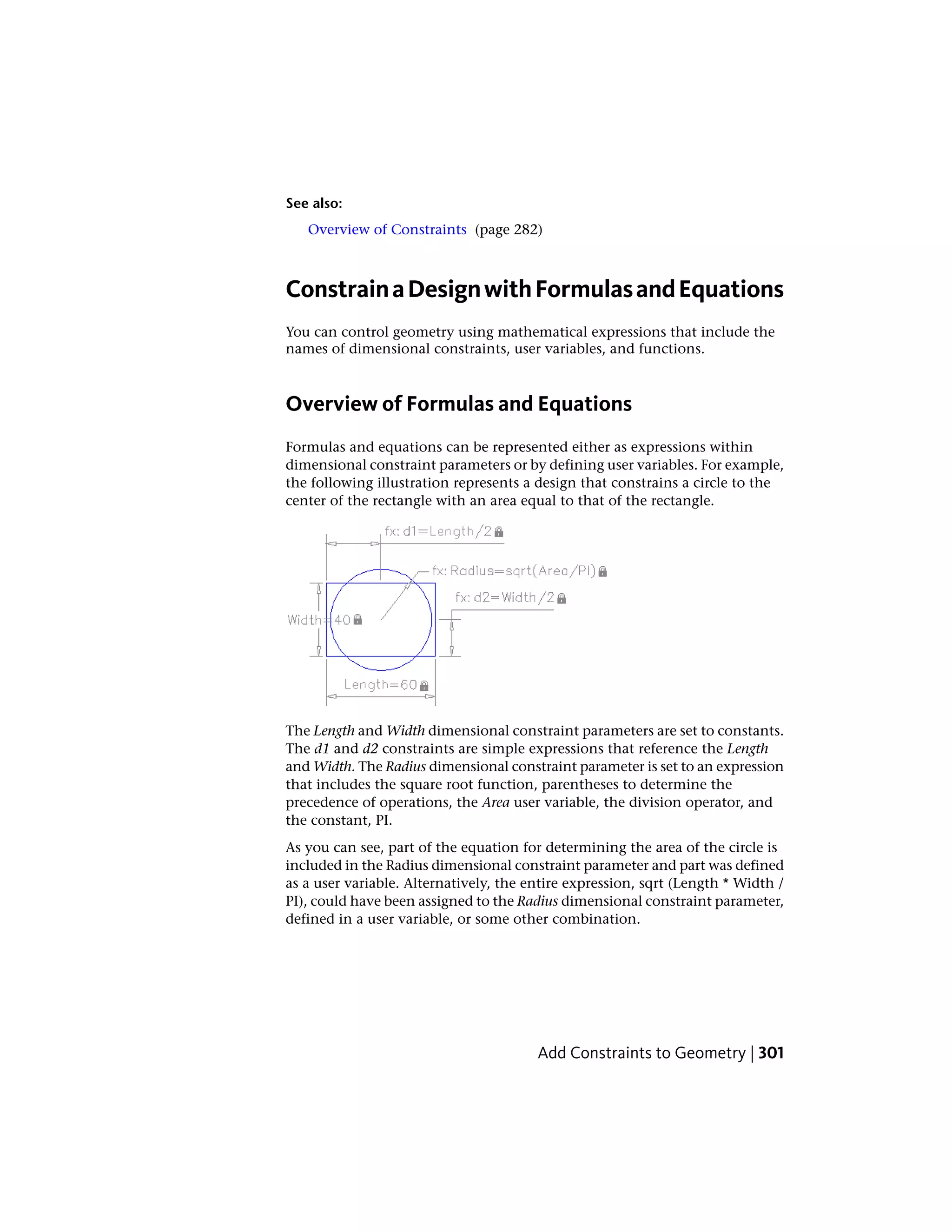 See also:
Overview of Constraints (page 282)
ConstrainaDesignwithFormulasandEquations
You can control geometry using mathematical expressions that include the
names of dimensional constraints, user variables, and functions.
Overview of Formulas and Equations
Formulas and equations can be represented either as expressions within
dimensional constraint parameters or by defining user variables. For example,
the following illustration represents a design that constrains a circle to the
center of the rectangle with an area equal to that of the rectangle.
The Length and Width dimensional constraint parameters are set to constants.
The d1 and d2 constraints are simple expressions that reference the Length
and Width. The Radius dimensional constraint parameter is set to an expression
that includes the square root function, parentheses to determine the
precedence of operations, the Area user variable, the division operator, and
the constant, PI.
As you can see, part of the equation for determining the area of the circle is
included in the Radius dimensional constraint parameter and part was defined
as a user variable. Alternatively, the entire expression, sqrt (Length * Width /
PI), could have been assigned to the Radius dimensional constraint parameter,
defined in a user variable, or some other combination.
Add Constraints to Geometry | 301
 