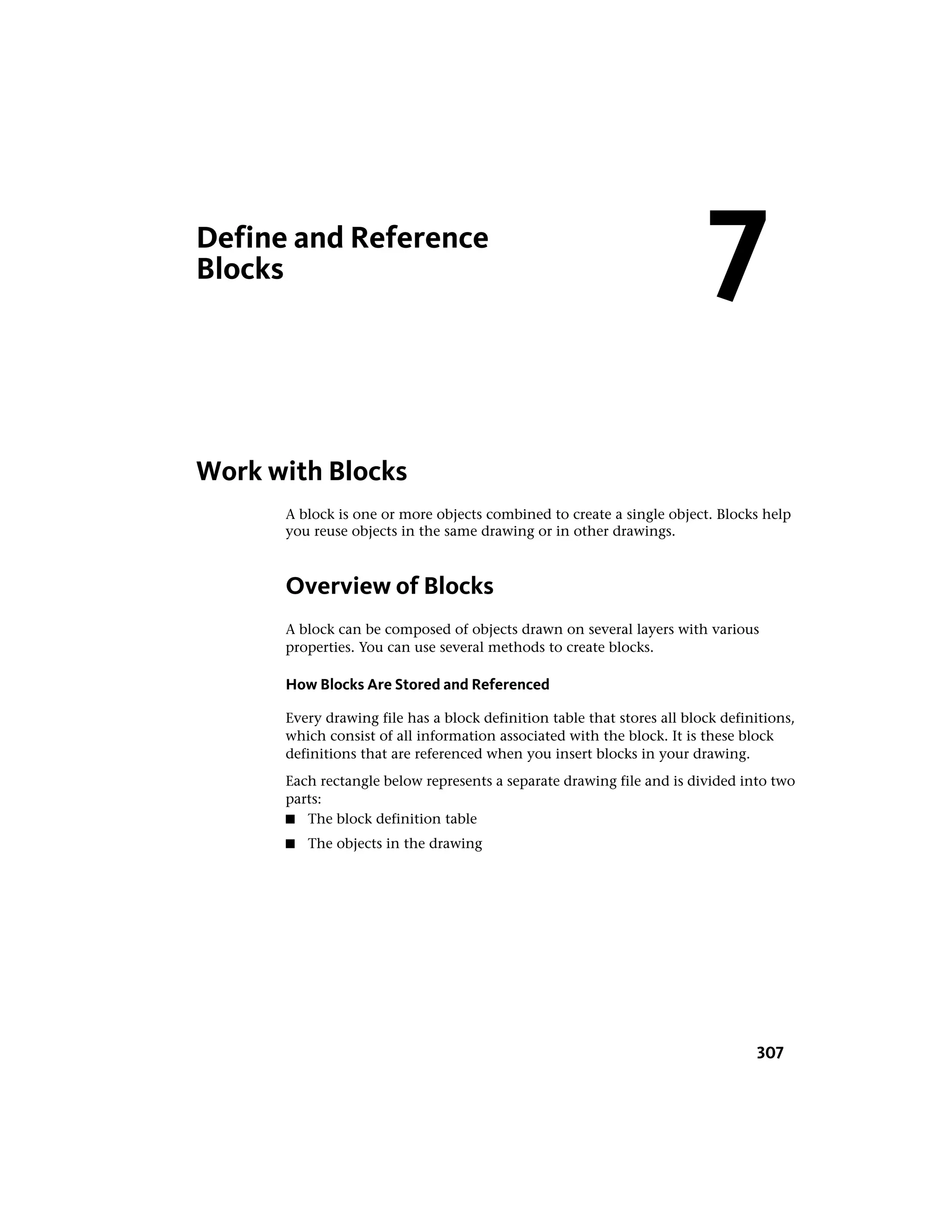 Define and Reference
Blocks
Work with Blocks
A block is one or more objects combined to create a single object. Blocks help
you reuse objects in the same drawing or in other drawings.
Overview of Blocks
A block can be composed of objects drawn on several layers with various
properties. You can use several methods to create blocks.
How Blocks Are Stored and Referenced
Every drawing file has a block definition table that stores all block definitions,
which consist of all information associated with the block. It is these block
definitions that are referenced when you insert blocks in your drawing.
Each rectangle below represents a separate drawing file and is divided into two
parts:
■ The block definition table
■ The objects in the drawing
7
307
 