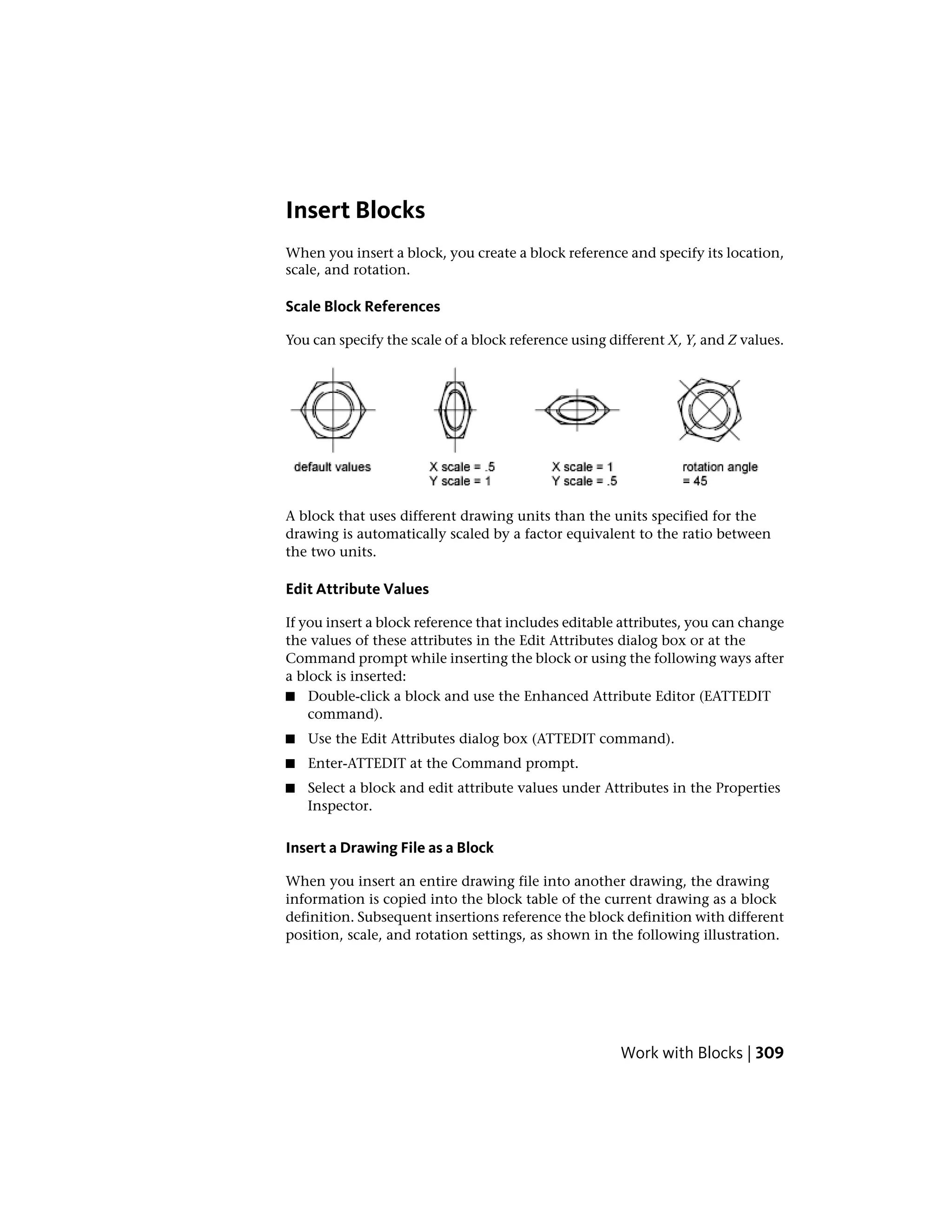 Insert Blocks
When you insert a block, you create a block reference and specify its location,
scale, and rotation.
Scale Block References
You can specify the scale of a block reference using different X, Y, and Z values.
A block that uses different drawing units than the units specified for the
drawing is automatically scaled by a factor equivalent to the ratio between
the two units.
Edit Attribute Values
If you insert a block reference that includes editable attributes, you can change
the values of these attributes in the Edit Attributes dialog box or at the
Command prompt while inserting the block or using the following ways after
a block is inserted:
■ Double-click a block and use the Enhanced Attribute Editor (EATTEDIT
command).
■ Use the Edit Attributes dialog box (ATTEDIT command).
■ Enter-ATTEDIT at the Command prompt.
■ Select a block and edit attribute values under Attributes in the Properties
Inspector.
Insert a Drawing File as a Block
When you insert an entire drawing file into another drawing, the drawing
information is copied into the block table of the current drawing as a block
definition. Subsequent insertions reference the block definition with different
position, scale, and rotation settings, as shown in the following illustration.
Work with Blocks | 309
 