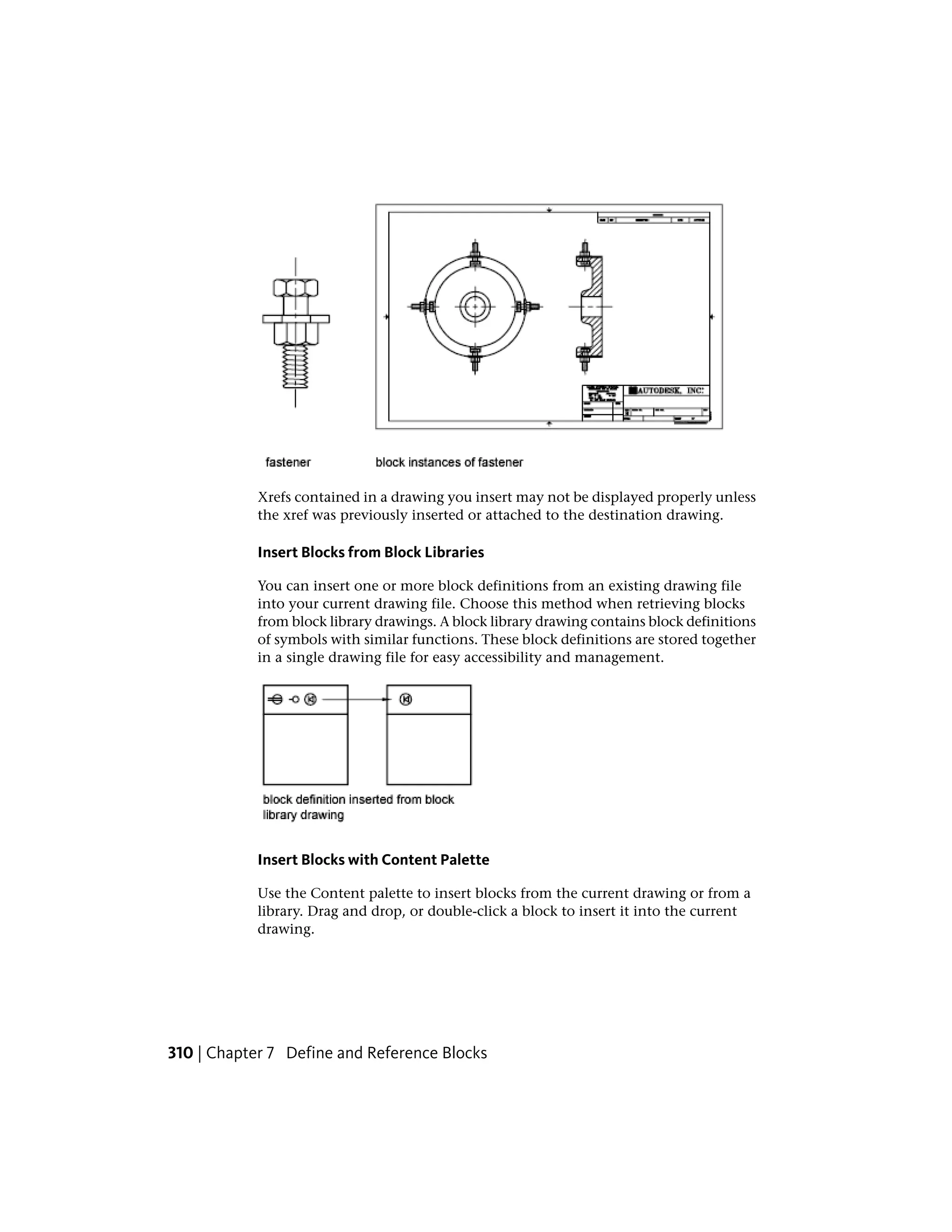 Xrefs contained in a drawing you insert may not be displayed properly unless
the xref was previously inserted or attached to the destination drawing.
Insert Blocks from Block Libraries
You can insert one or more block definitions from an existing drawing file
into your current drawing file. Choose this method when retrieving blocks
from block library drawings. A block library drawing contains block definitions
of symbols with similar functions. These block definitions are stored together
in a single drawing file for easy accessibility and management.
Insert Blocks with Content Palette
Use the Content palette to insert blocks from the current drawing or from a
library. Drag and drop, or double-click a block to insert it into the current
drawing.
310 | Chapter 7 Define and Reference Blocks
 