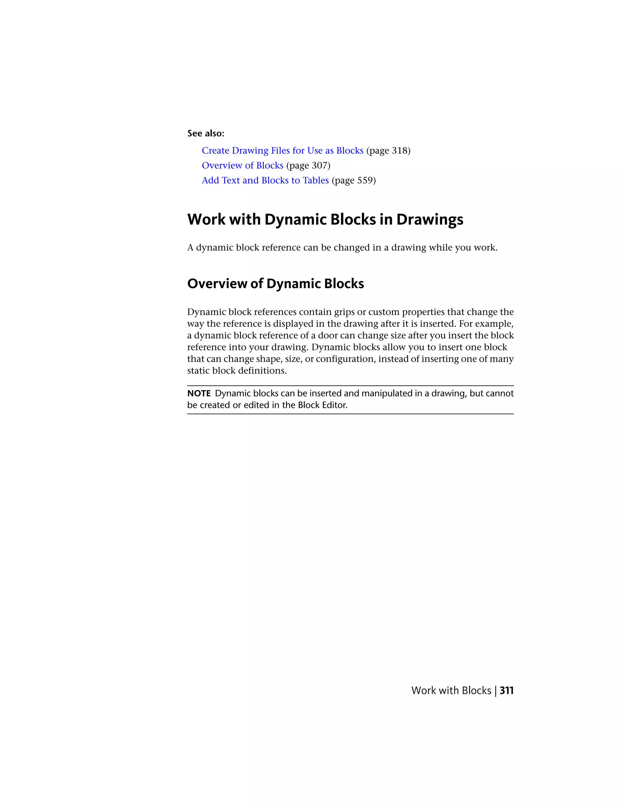 See also:
Create Drawing Files for Use as Blocks (page 318)
Overview of Blocks (page 307)
Add Text and Blocks to Tables (page 559)
Work with Dynamic Blocks in Drawings
A dynamic block reference can be changed in a drawing while you work.
Overview of Dynamic Blocks
Dynamic block references contain grips or custom properties that change the
way the reference is displayed in the drawing after it is inserted. For example,
a dynamic block reference of a door can change size after you insert the block
reference into your drawing. Dynamic blocks allow you to insert one block
that can change shape, size, or configuration, instead of inserting one of many
static block definitions.
NOTE Dynamic blocks can be inserted and manipulated in a drawing, but cannot
be created or edited in the Block Editor.
Work with Blocks | 311
 