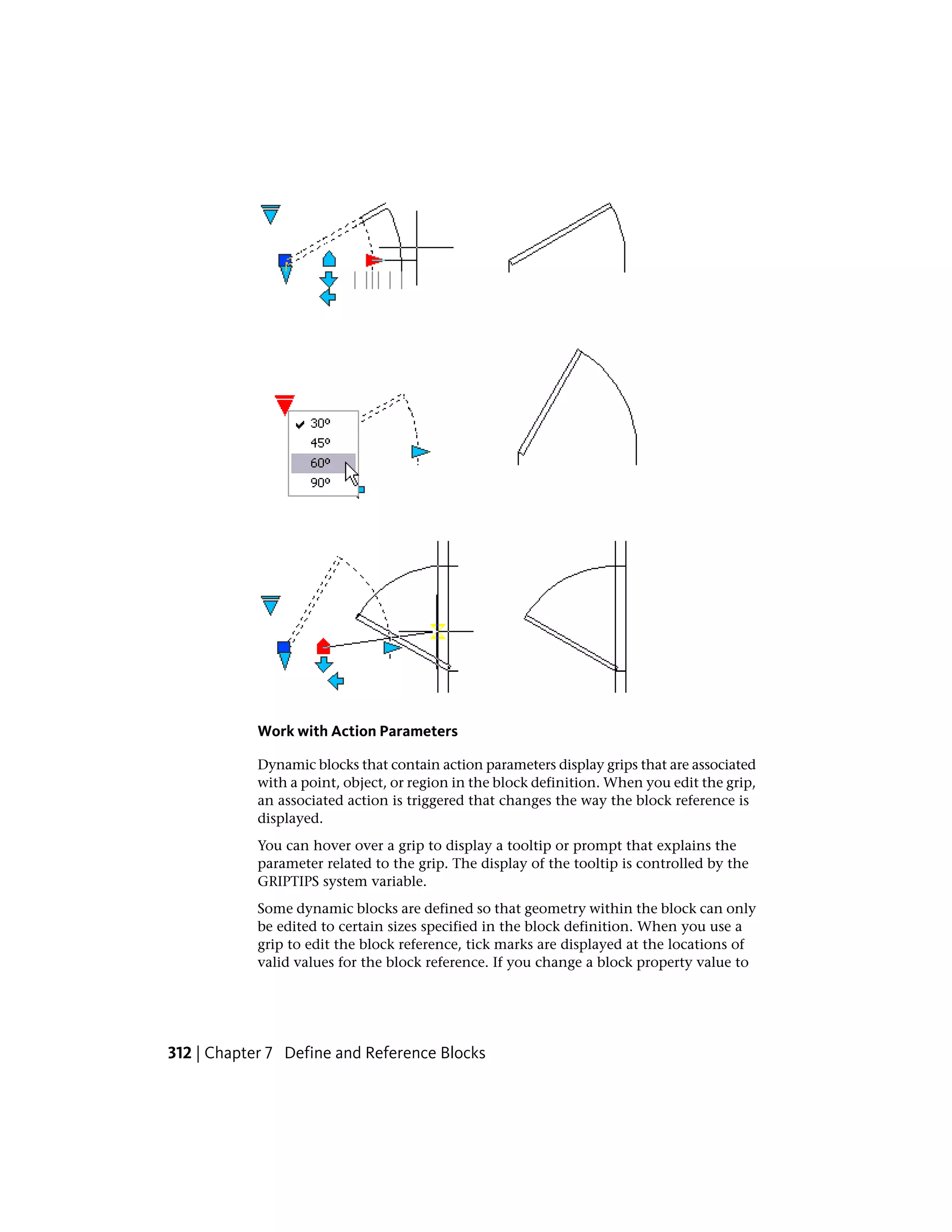 Work with Action Parameters
Dynamic blocks that contain action parameters display grips that are associated
with a point, object, or region in the block definition. When you edit the grip,
an associated action is triggered that changes the way the block reference is
displayed.
You can hover over a grip to display a tooltip or prompt that explains the
parameter related to the grip. The display of the tooltip is controlled by the
GRIPTIPS system variable.
Some dynamic blocks are defined so that geometry within the block can only
be edited to certain sizes specified in the block definition. When you use a
grip to edit the block reference, tick marks are displayed at the locations of
valid values for the block reference. If you change a block property value to
312 | Chapter 7 Define and Reference Blocks
 