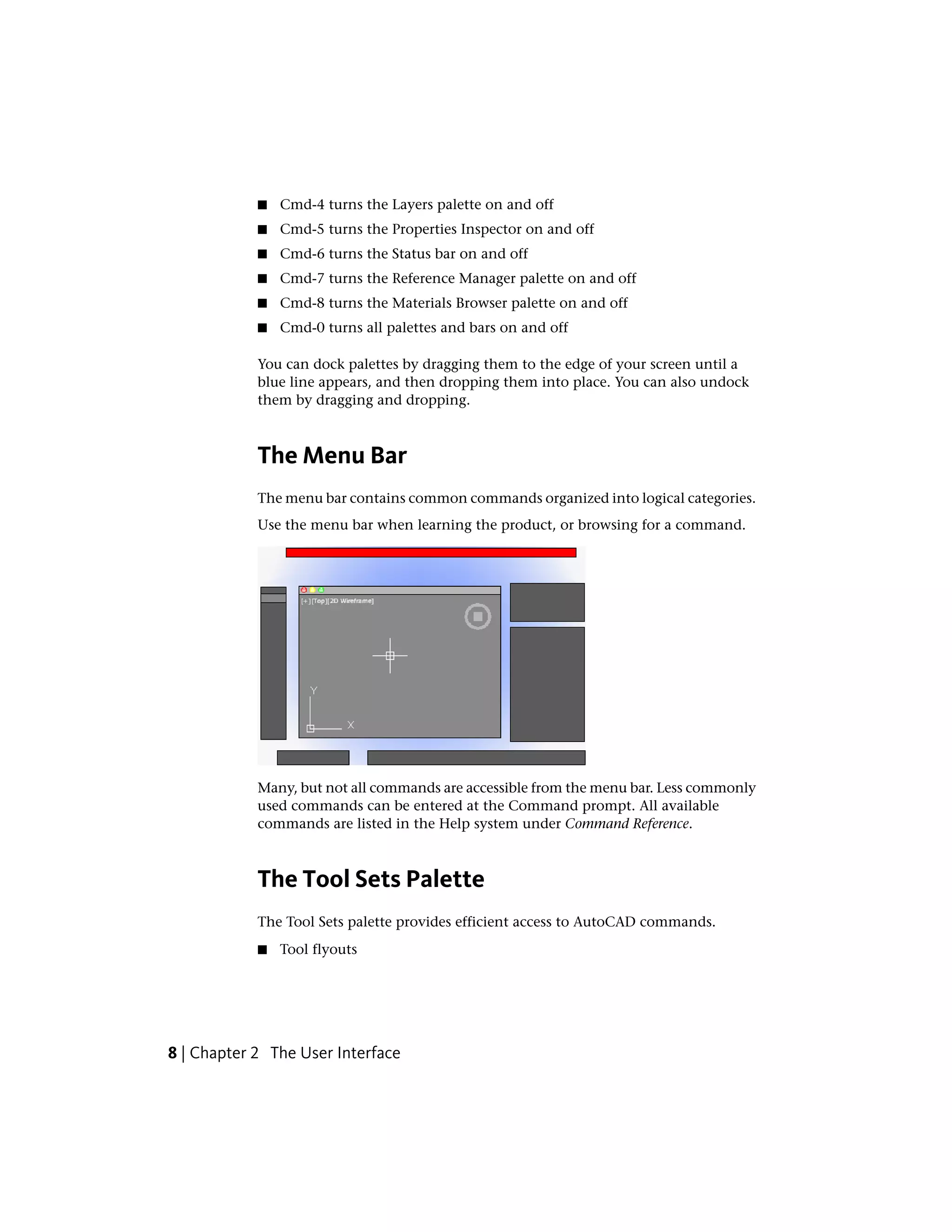 ■ Cmd-4 turns the Layers palette on and off
■ Cmd-5 turns the Properties Inspector on and off
■ Cmd-6 turns the Status bar on and off
■ Cmd-7 turns the Reference Manager palette on and off
■ Cmd-8 turns the Materials Browser palette on and off
■ Cmd-0 turns all palettes and bars on and off
You can dock palettes by dragging them to the edge of your screen until a
blue line appears, and then dropping them into place. You can also undock
them by dragging and dropping.
The Menu Bar
The menu bar contains common commands organized into logical categories.
Use the menu bar when learning the product, or browsing for a command.
Many, but not all commands are accessible from the menu bar. Less commonly
used commands can be entered at the Command prompt. All available
commands are listed in the Help system under Command Reference.
The Tool Sets Palette
The Tool Sets palette provides efficient access to AutoCAD commands.
■ Tool flyouts
8 | Chapter 2 The User Interface
 