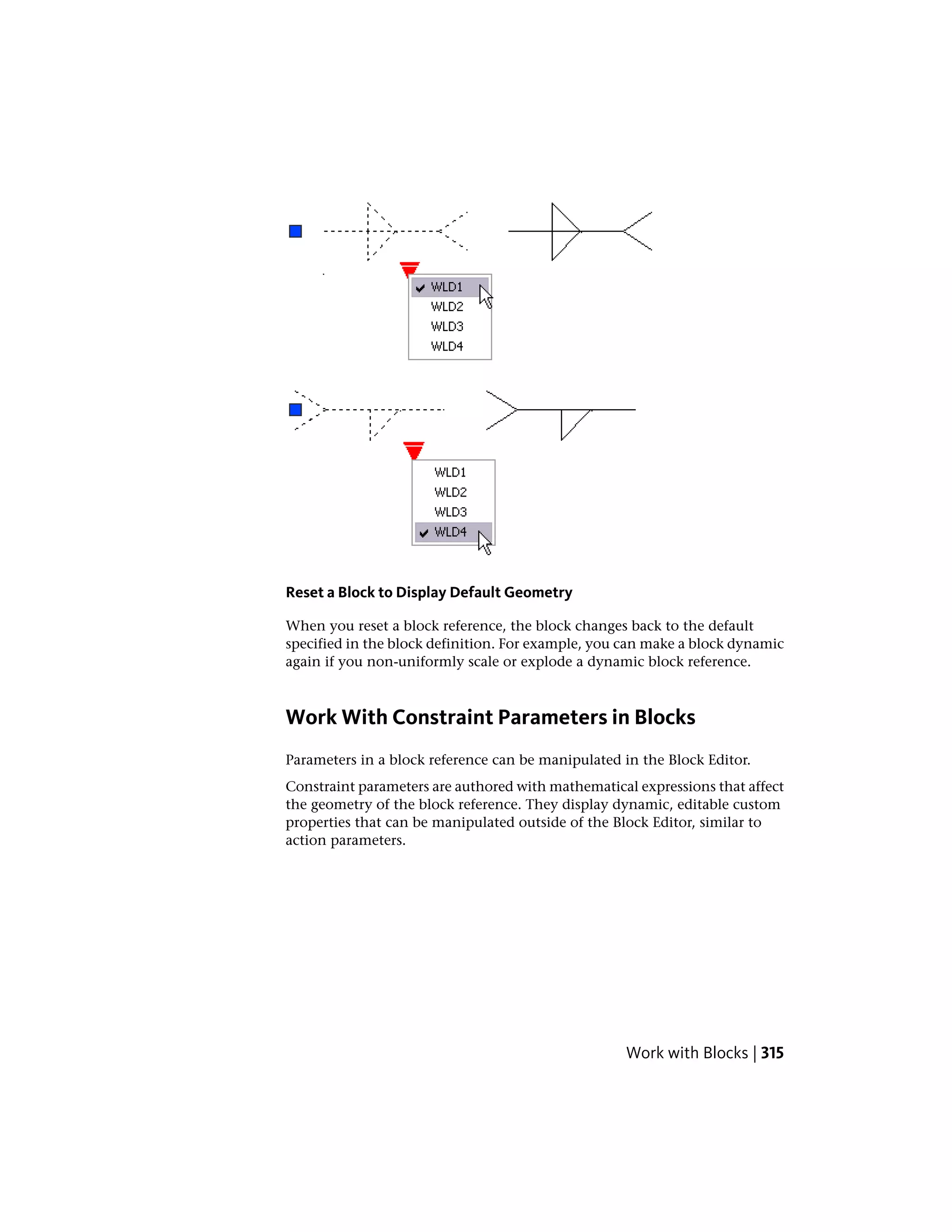Reset a Block to Display Default Geometry
When you reset a block reference, the block changes back to the default
specified in the block definition. For example, you can make a block dynamic
again if you non-uniformly scale or explode a dynamic block reference.
Work With Constraint Parameters in Blocks
Parameters in a block reference can be manipulated in the Block Editor.
Constraint parameters are authored with mathematical expressions that affect
the geometry of the block reference. They display dynamic, editable custom
properties that can be manipulated outside of the Block Editor, similar to
action parameters.
Work with Blocks | 315
 