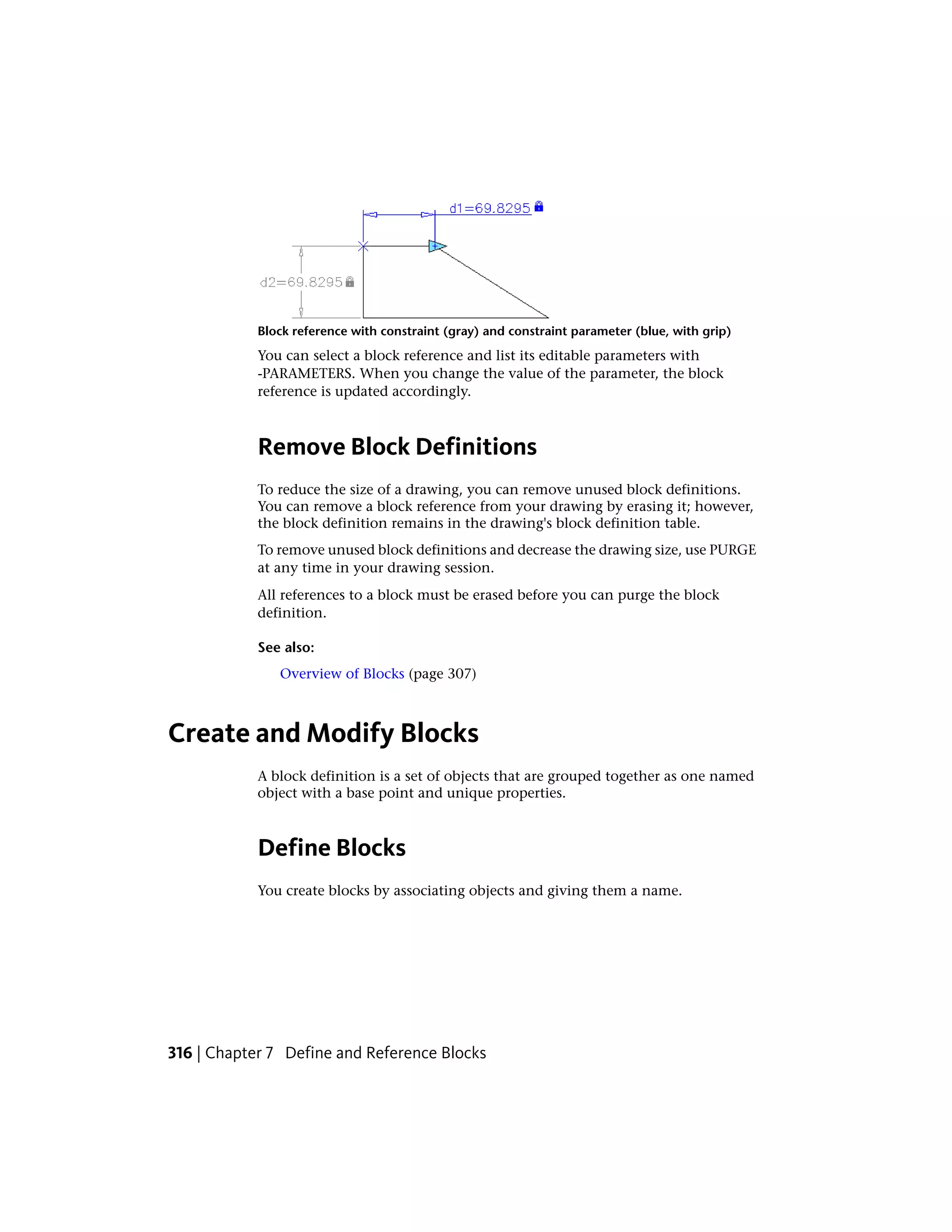 Block reference with constraint (gray) and constraint parameter (blue, with grip)
You can select a block reference and list its editable parameters with
-PARAMETERS. When you change the value of the parameter, the block
reference is updated accordingly.
Remove Block Definitions
To reduce the size of a drawing, you can remove unused block definitions.
You can remove a block reference from your drawing by erasing it; however,
the block definition remains in the drawing's block definition table.
To remove unused block definitions and decrease the drawing size, use PURGE
at any time in your drawing session.
All references to a block must be erased before you can purge the block
definition.
See also:
Overview of Blocks (page 307)
Create and Modify Blocks
A block definition is a set of objects that are grouped together as one named
object with a base point and unique properties.
Define Blocks
You create blocks by associating objects and giving them a name.
316 | Chapter 7 Define and Reference Blocks
 