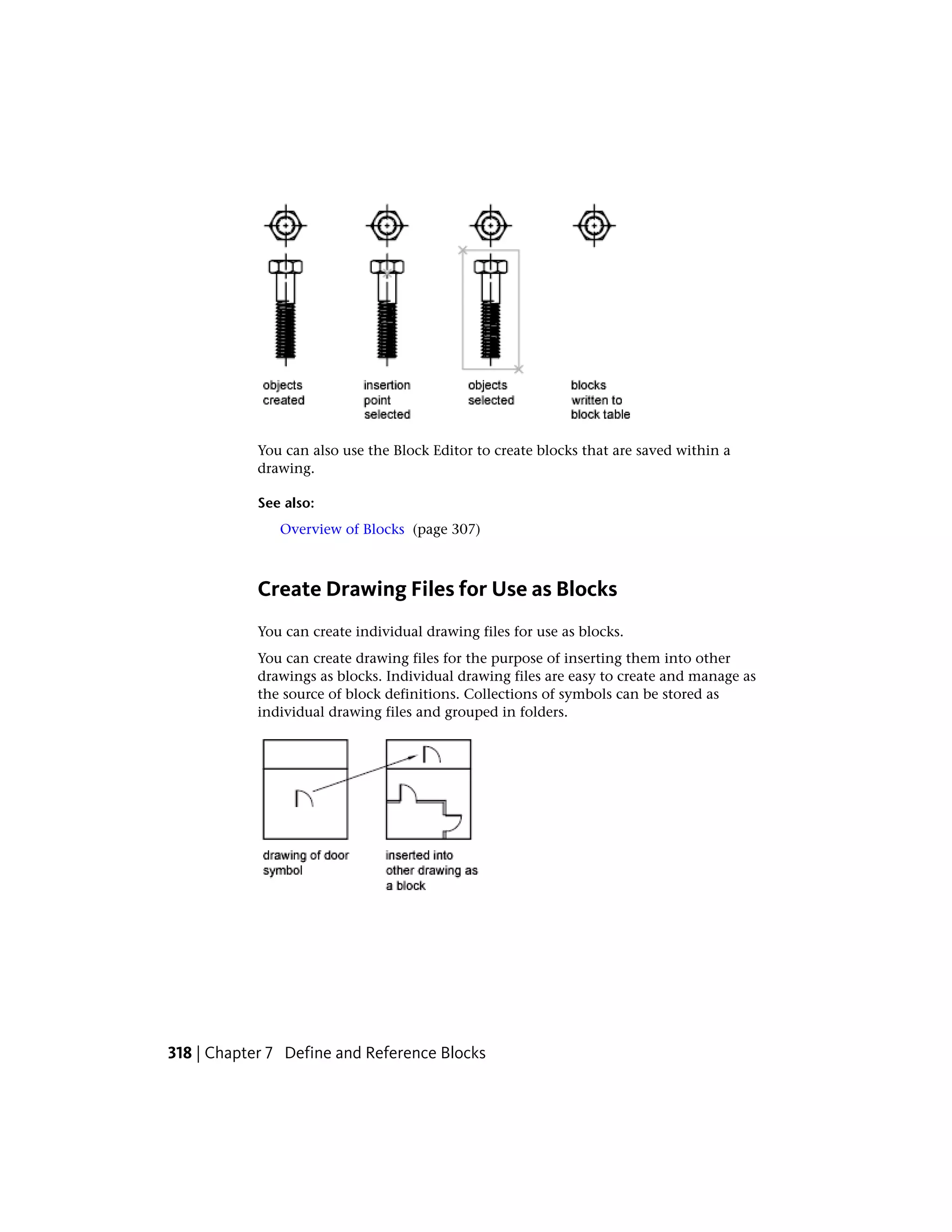 You can also use the Block Editor to create blocks that are saved within a
drawing.
See also:
Overview of Blocks (page 307)
Create Drawing Files for Use as Blocks
You can create individual drawing files for use as blocks.
You can create drawing files for the purpose of inserting them into other
drawings as blocks. Individual drawing files are easy to create and manage as
the source of block definitions. Collections of symbols can be stored as
individual drawing files and grouped in folders.
318 | Chapter 7 Define and Reference Blocks
 