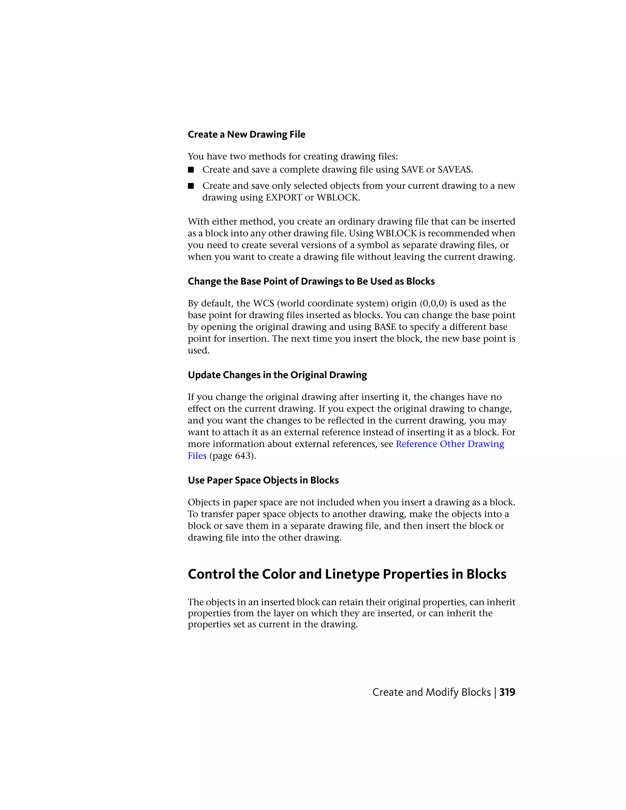 Create a New Drawing File
You have two methods for creating drawing files:
■ Create and save a complete drawing file using SAVE or SAVEAS.
■ Create and save only selected objects from your current drawing to a new
drawing using EXPORT or WBLOCK.
With either method, you create an ordinary drawing file that can be inserted
as a block into any other drawing file. Using WBLOCK is recommended when
you need to create several versions of a symbol as separate drawing files, or
when you want to create a drawing file without leaving the current drawing.
Change the Base Point of Drawings to Be Used as Blocks
By default, the WCS (world coordinate system) origin (0,0,0) is used as the
base point for drawing files inserted as blocks. You can change the base point
by opening the original drawing and using BASE to specify a different base
point for insertion. The next time you insert the block, the new base point is
used.
Update Changes in the Original Drawing
If you change the original drawing after inserting it, the changes have no
effect on the current drawing. If you expect the original drawing to change,
and you want the changes to be reflected in the current drawing, you may
want to attach it as an external reference instead of inserting it as a block. For
more information about external references, see Reference Other Drawing
Files (page 643).
Use Paper Space Objects in Blocks
Objects in paper space are not included when you insert a drawing as a block.
To transfer paper space objects to another drawing, make the objects into a
block or save them in a separate drawing file, and then insert the block or
drawing file into the other drawing.
Control the Color and Linetype Properties in Blocks
The objects in an inserted block can retain their original properties, can inherit
properties from the layer on which they are inserted, or can inherit the
properties set as current in the drawing.
Create and Modify Blocks | 319
 