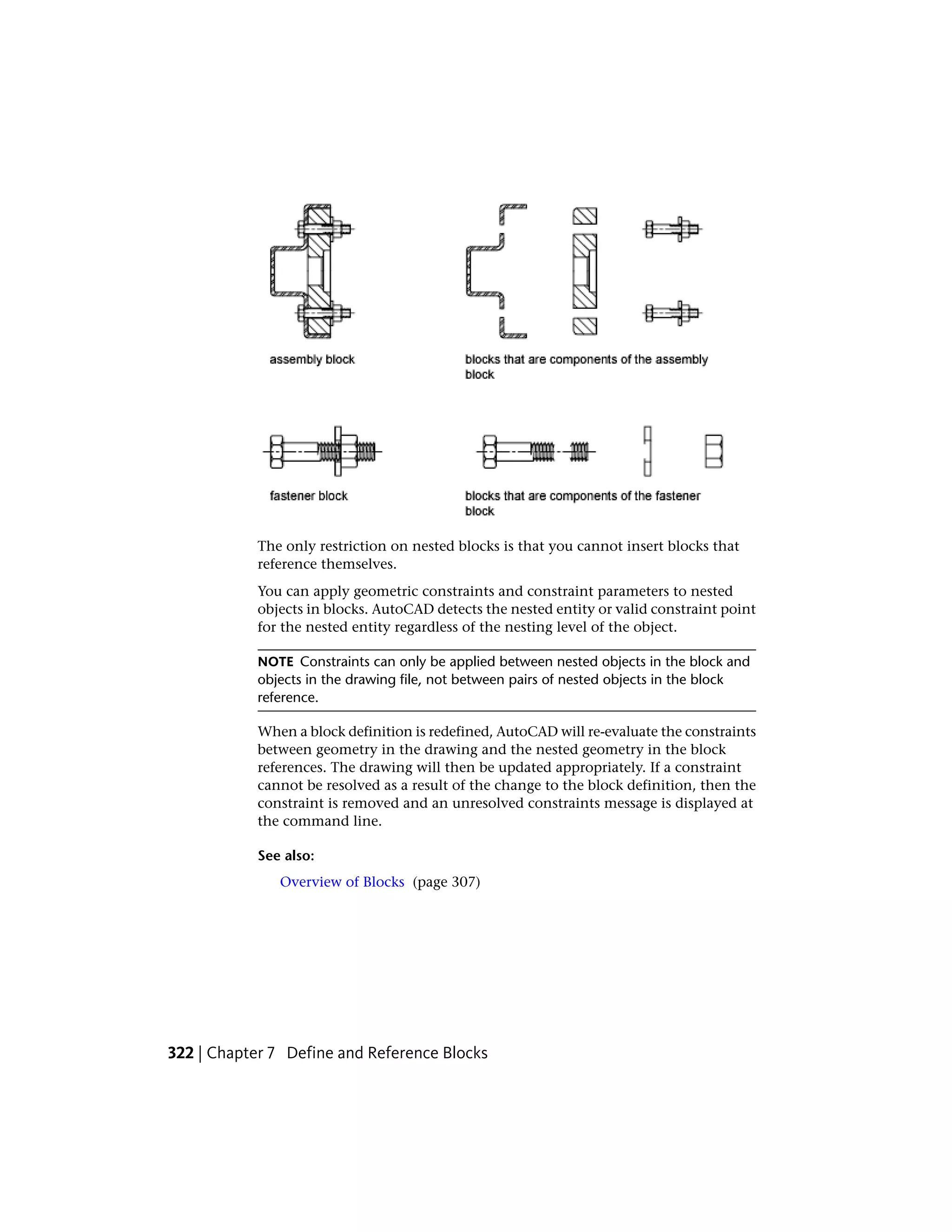 The only restriction on nested blocks is that you cannot insert blocks that
reference themselves.
You can apply geometric constraints and constraint parameters to nested
objects in blocks. AutoCAD detects the nested entity or valid constraint point
for the nested entity regardless of the nesting level of the object.
NOTE Constraints can only be applied between nested objects in the block and
objects in the drawing file, not between pairs of nested objects in the block
reference.
When a block definition is redefined, AutoCAD will re-evaluate the constraints
between geometry in the drawing and the nested geometry in the block
references. The drawing will then be updated appropriately. If a constraint
cannot be resolved as a result of the change to the block definition, then the
constraint is removed and an unresolved constraints message is displayed at
the command line.
See also:
Overview of Blocks (page 307)
322 | Chapter 7 Define and Reference Blocks
 