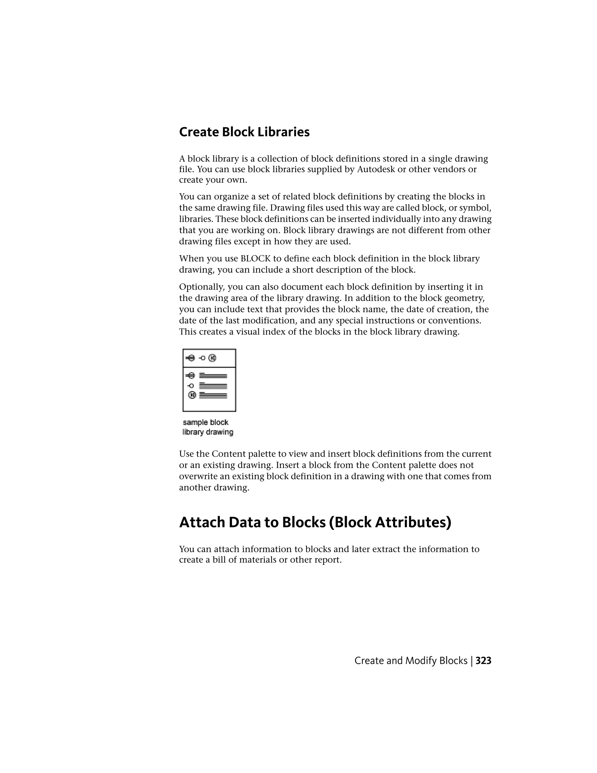 Create Block Libraries
A block library is a collection of block definitions stored in a single drawing
file. You can use block libraries supplied by Autodesk or other vendors or
create your own.
You can organize a set of related block definitions by creating the blocks in
the same drawing file. Drawing files used this way are called block, or symbol,
libraries. These block definitions can be inserted individually into any drawing
that you are working on. Block library drawings are not different from other
drawing files except in how they are used.
When you use BLOCK to define each block definition in the block library
drawing, you can include a short description of the block.
Optionally, you can also document each block definition by inserting it in
the drawing area of the library drawing. In addition to the block geometry,
you can include text that provides the block name, the date of creation, the
date of the last modification, and any special instructions or conventions.
This creates a visual index of the blocks in the block library drawing.
Use the Content palette to view and insert block definitions from the current
or an existing drawing. Insert a block from the Content palette does not
overwrite an existing block definition in a drawing with one that comes from
another drawing.
Attach Data to Blocks (Block Attributes)
You can attach information to blocks and later extract the information to
create a bill of materials or other report.
Create and Modify Blocks | 323
 
