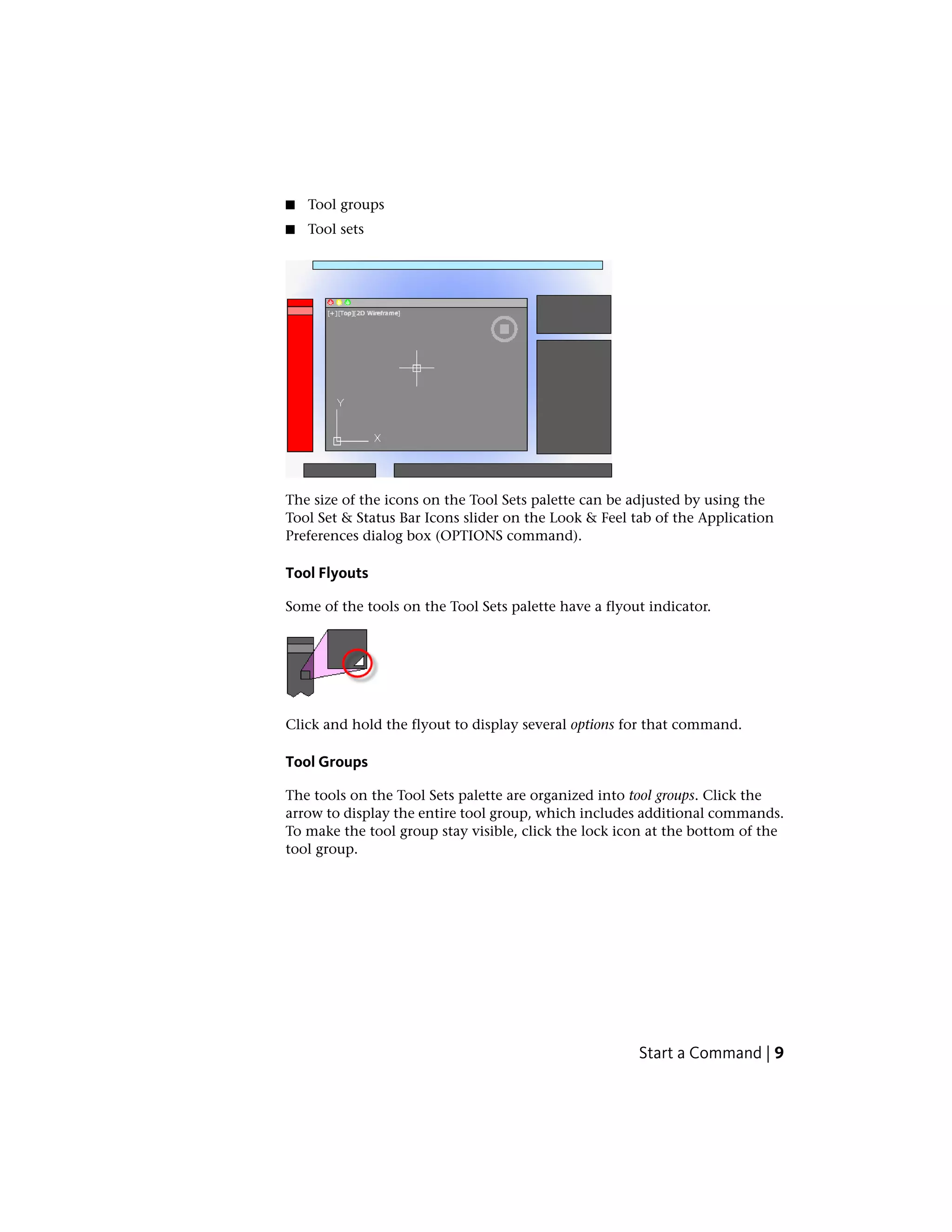 ■ Tool groups
■ Tool sets
The size of the icons on the Tool Sets palette can be adjusted by using the
Tool Set & Status Bar Icons slider on the Look & Feel tab of the Application
Preferences dialog box (OPTIONS command).
Tool Flyouts
Some of the tools on the Tool Sets palette have a flyout indicator.
Click and hold the flyout to display several options for that command.
Tool Groups
The tools on the Tool Sets palette are organized into tool groups. Click the
arrow to display the entire tool group, which includes additional commands.
To make the tool group stay visible, click the lock icon at the bottom of the
tool group.
Start a Command | 9
 
