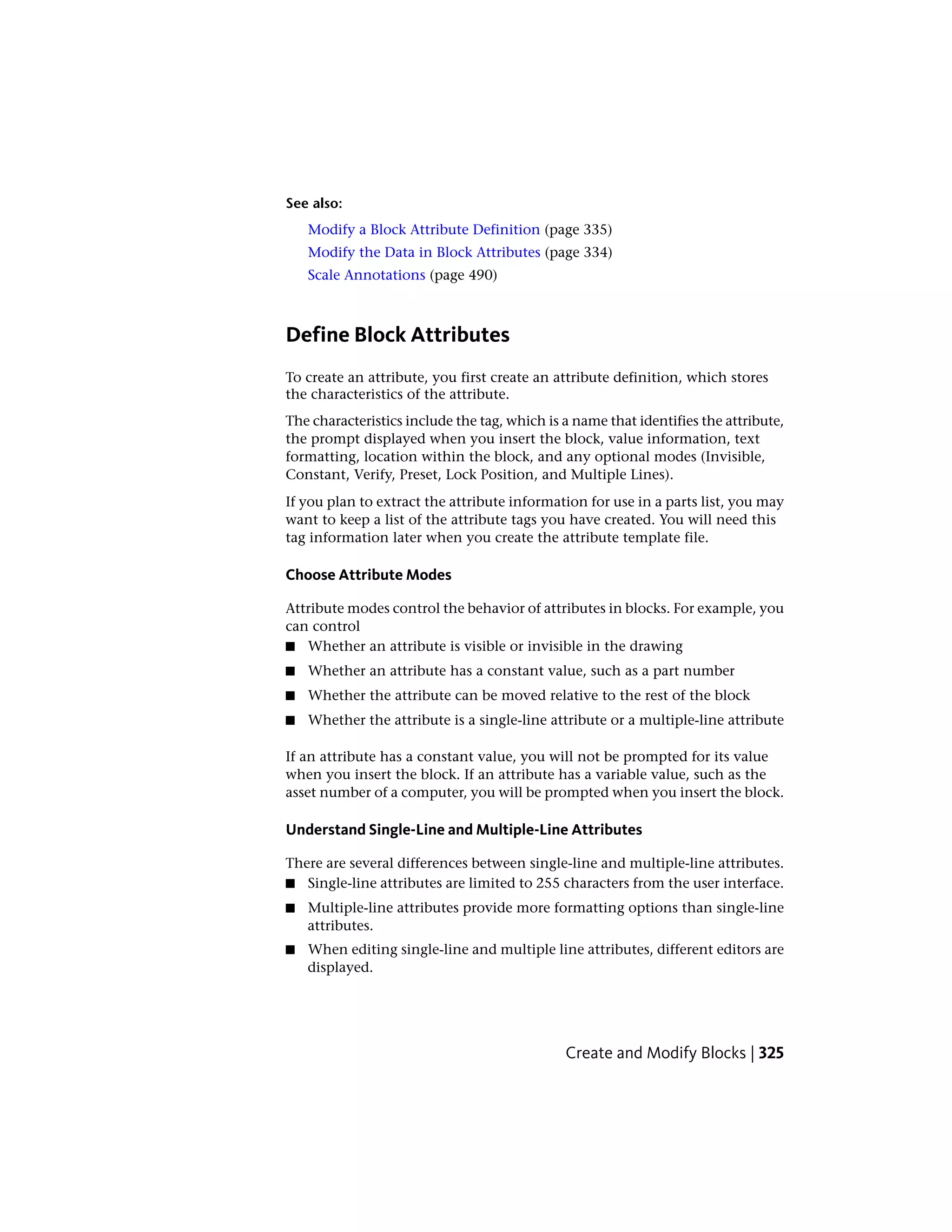 See also:
Modify a Block Attribute Definition (page 335)
Modify the Data in Block Attributes (page 334)
Scale Annotations (page 490)
Define Block Attributes
To create an attribute, you first create an attribute definition, which stores
the characteristics of the attribute.
The characteristics include the tag, which is a name that identifies the attribute,
the prompt displayed when you insert the block, value information, text
formatting, location within the block, and any optional modes (Invisible,
Constant, Verify, Preset, Lock Position, and Multiple Lines).
If you plan to extract the attribute information for use in a parts list, you may
want to keep a list of the attribute tags you have created. You will need this
tag information later when you create the attribute template file.
Choose Attribute Modes
Attribute modes control the behavior of attributes in blocks. For example, you
can control
■ Whether an attribute is visible or invisible in the drawing
■ Whether an attribute has a constant value, such as a part number
■ Whether the attribute can be moved relative to the rest of the block
■ Whether the attribute is a single-line attribute or a multiple-line attribute
If an attribute has a constant value, you will not be prompted for its value
when you insert the block. If an attribute has a variable value, such as the
asset number of a computer, you will be prompted when you insert the block.
Understand Single-Line and Multiple-Line Attributes
There are several differences between single-line and multiple-line attributes.
■ Single-line attributes are limited to 255 characters from the user interface.
■ Multiple-line attributes provide more formatting options than single-line
attributes.
■ When editing single-line and multiple line attributes, different editors are
displayed.
Create and Modify Blocks | 325
 
