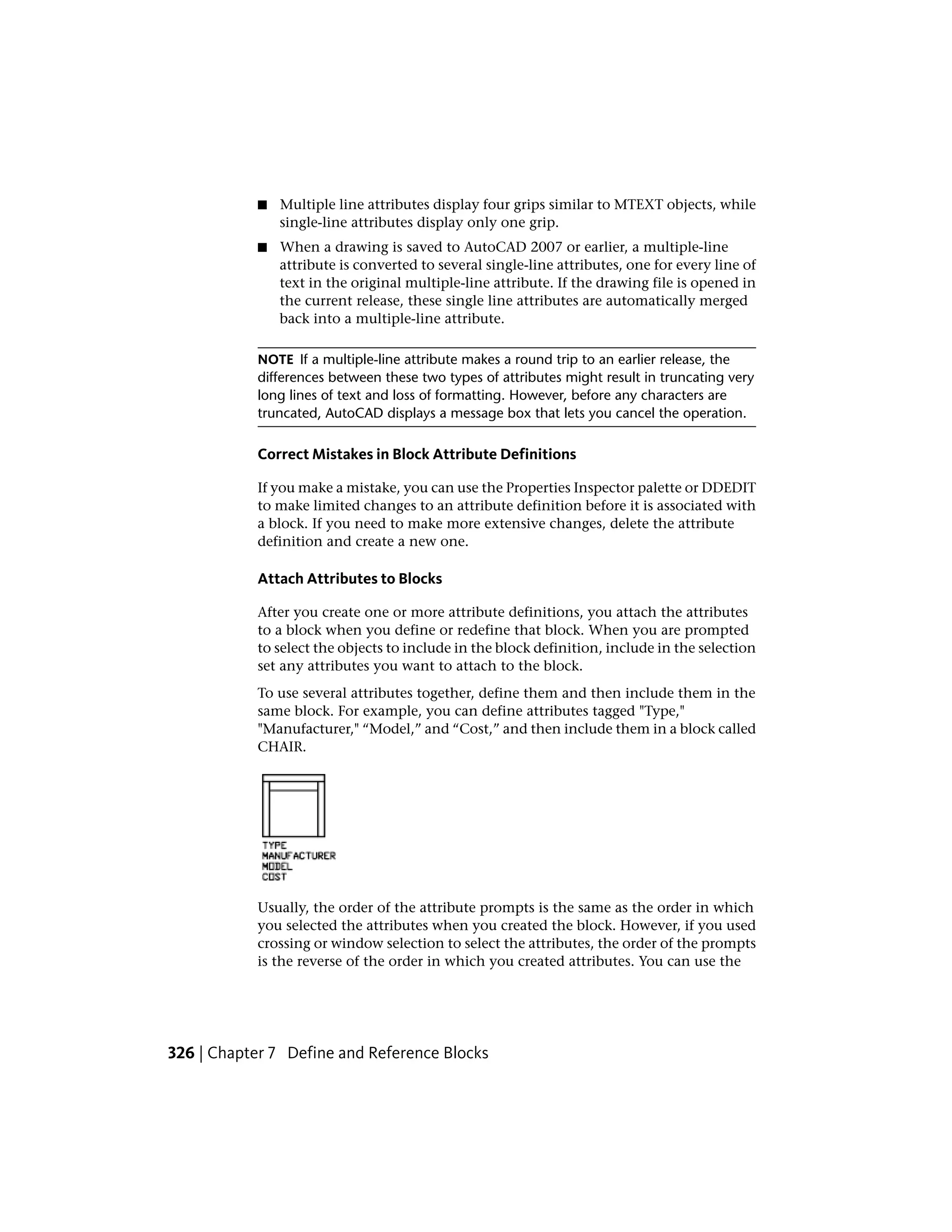 ■ Multiple line attributes display four grips similar to MTEXT objects, while
single-line attributes display only one grip.
■ When a drawing is saved to AutoCAD 2007 or earlier, a multiple-line
attribute is converted to several single-line attributes, one for every line of
text in the original multiple-line attribute. If the drawing file is opened in
the current release, these single line attributes are automatically merged
back into a multiple-line attribute.
NOTE If a multiple-line attribute makes a round trip to an earlier release, the
differences between these two types of attributes might result in truncating very
long lines of text and loss of formatting. However, before any characters are
truncated, AutoCAD displays a message box that lets you cancel the operation.
Correct Mistakes in Block Attribute Definitions
If you make a mistake, you can use the Properties Inspector palette or DDEDIT
to make limited changes to an attribute definition before it is associated with
a block. If you need to make more extensive changes, delete the attribute
definition and create a new one.
Attach Attributes to Blocks
After you create one or more attribute definitions, you attach the attributes
to a block when you define or redefine that block. When you are prompted
to select the objects to include in the block definition, include in the selection
set any attributes you want to attach to the block.
To use several attributes together, define them and then include them in the
same block. For example, you can define attributes tagged "Type,"
"Manufacturer," “Model,” and “Cost,” and then include them in a block called
CHAIR.
Usually, the order of the attribute prompts is the same as the order in which
you selected the attributes when you created the block. However, if you used
crossing or window selection to select the attributes, the order of the prompts
is the reverse of the order in which you created attributes. You can use the
326 | Chapter 7 Define and Reference Blocks
 