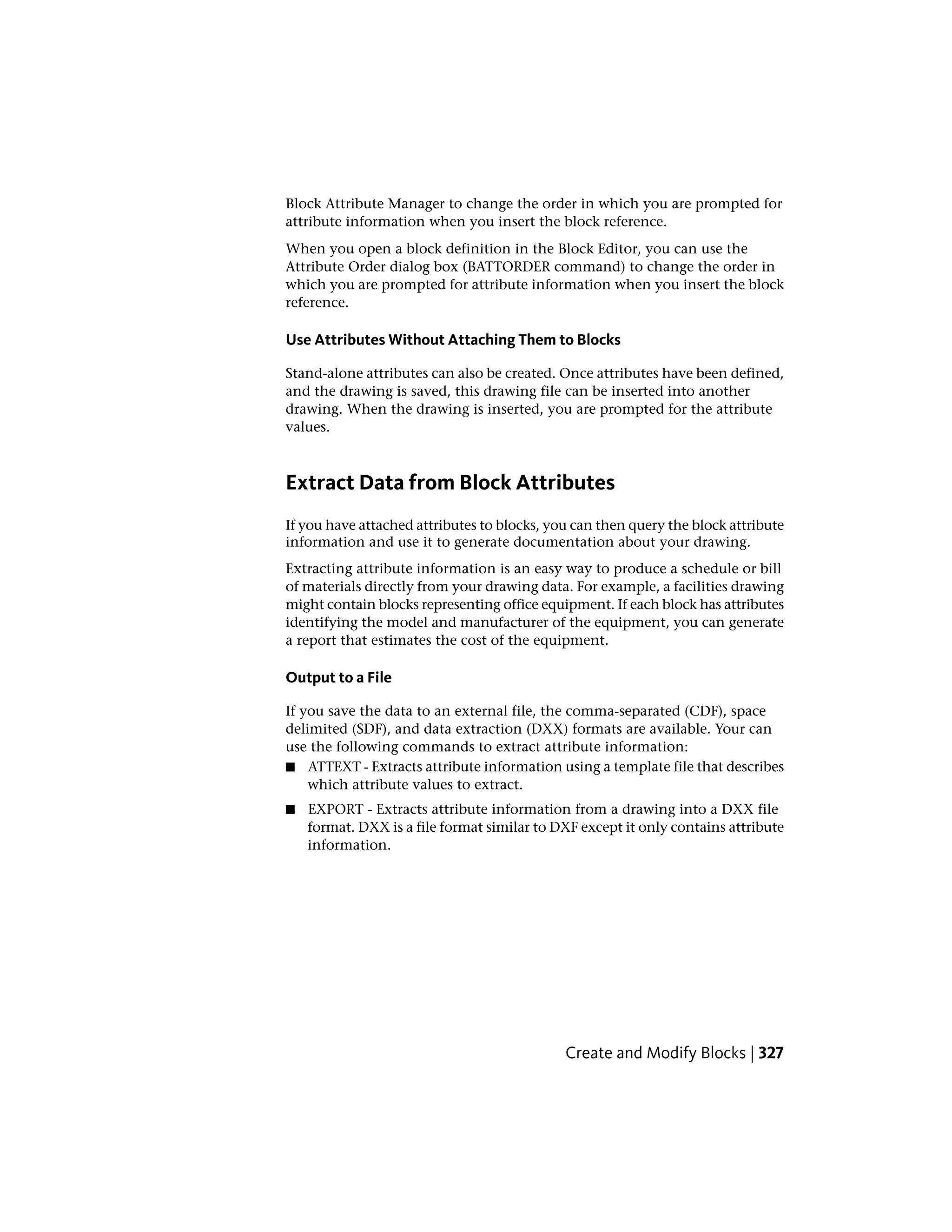 Block Attribute Manager to change the order in which you are prompted for
attribute information when you insert the block reference.
When you open a block definition in the Block Editor, you can use the
Attribute Order dialog box (BATTORDER command) to change the order in
which you are prompted for attribute information when you insert the block
reference.
Use Attributes Without Attaching Them to Blocks
Stand-alone attributes can also be created. Once attributes have been defined,
and the drawing is saved, this drawing file can be inserted into another
drawing. When the drawing is inserted, you are prompted for the attribute
values.
Extract Data from Block Attributes
If you have attached attributes to blocks, you can then query the block attribute
information and use it to generate documentation about your drawing.
Extracting attribute information is an easy way to produce a schedule or bill
of materials directly from your drawing data. For example, a facilities drawing
might contain blocks representing office equipment. If each block has attributes
identifying the model and manufacturer of the equipment, you can generate
a report that estimates the cost of the equipment.
Output to a File
If you save the data to an external file, the comma-separated (CDF), space
delimited (SDF), and data extraction (DXX) formats are available. Your can
use the following commands to extract attribute information:
■ ATTEXT - Extracts attribute information using a template file that describes
which attribute values to extract.
■ EXPORT - Extracts attribute information from a drawing into a DXX file
format. DXX is a file format similar to DXF except it only contains attribute
information.
Create and Modify Blocks | 327
 
