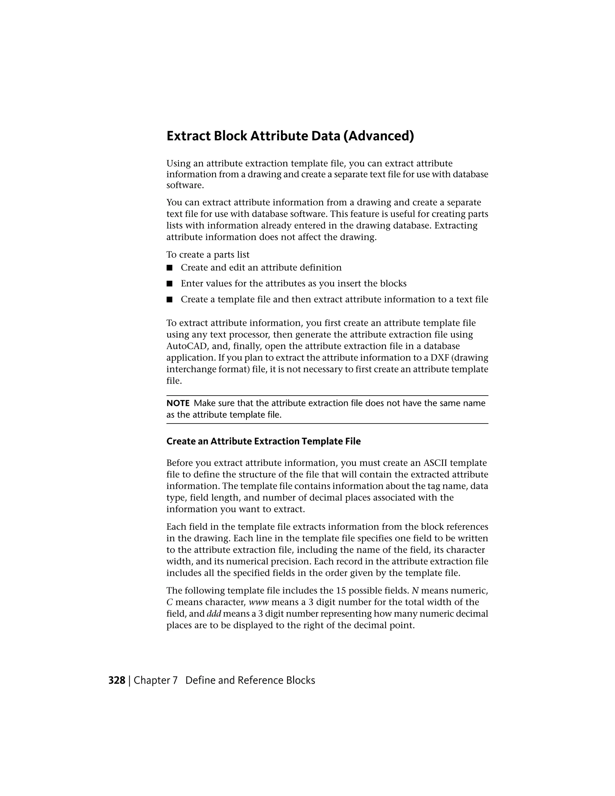 Extract Block Attribute Data (Advanced)
Using an attribute extraction template file, you can extract attribute
information from a drawing and create a separate text file for use with database
software.
You can extract attribute information from a drawing and create a separate
text file for use with database software. This feature is useful for creating parts
lists with information already entered in the drawing database. Extracting
attribute information does not affect the drawing.
To create a parts list
■ Create and edit an attribute definition
■ Enter values for the attributes as you insert the blocks
■ Create a template file and then extract attribute information to a text file
To extract attribute information, you first create an attribute template file
using any text processor, then generate the attribute extraction file using
AutoCAD, and, finally, open the attribute extraction file in a database
application. If you plan to extract the attribute information to a DXF (drawing
interchange format) file, it is not necessary to first create an attribute template
file.
NOTE Make sure that the attribute extraction file does not have the same name
as the attribute template file.
Create an Attribute Extraction Template File
Before you extract attribute information, you must create an ASCII template
file to define the structure of the file that will contain the extracted attribute
information. The template file contains information about the tag name, data
type, field length, and number of decimal places associated with the
information you want to extract.
Each field in the template file extracts information from the block references
in the drawing. Each line in the template file specifies one field to be written
to the attribute extraction file, including the name of the field, its character
width, and its numerical precision. Each record in the attribute extraction file
includes all the specified fields in the order given by the template file.
The following template file includes the 15 possible fields. N means numeric,
C means character, www means a 3 digit number for the total width of the
field, and ddd means a 3 digit number representing how many numeric decimal
places are to be displayed to the right of the decimal point.
328 | Chapter 7 Define and Reference Blocks
 