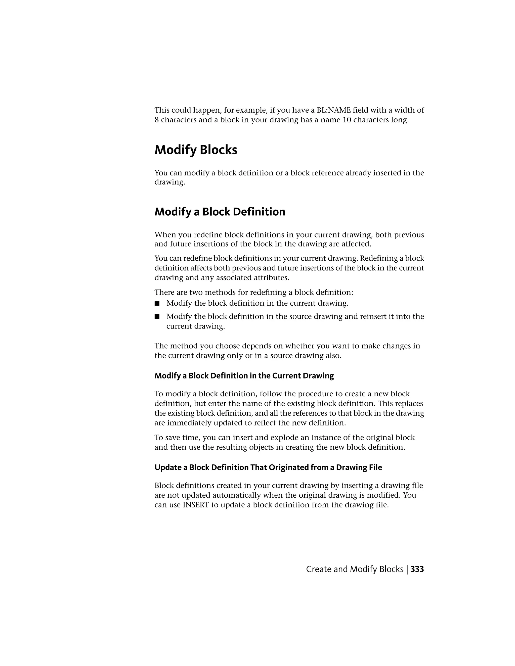 This could happen, for example, if you have a BL:NAME field with a width of
8 characters and a block in your drawing has a name 10 characters long.
Modify Blocks
You can modify a block definition or a block reference already inserted in the
drawing.
Modify a Block Definition
When you redefine block definitions in your current drawing, both previous
and future insertions of the block in the drawing are affected.
You can redefine block definitions in your current drawing. Redefining a block
definition affects both previous and future insertions of the block in the current
drawing and any associated attributes.
There are two methods for redefining a block definition:
■ Modify the block definition in the current drawing.
■ Modify the block definition in the source drawing and reinsert it into the
current drawing.
The method you choose depends on whether you want to make changes in
the current drawing only or in a source drawing also.
Modify a Block Definition in the Current Drawing
To modify a block definition, follow the procedure to create a new block
definition, but enter the name of the existing block definition. This replaces
the existing block definition, and all the references to that block in the drawing
are immediately updated to reflect the new definition.
To save time, you can insert and explode an instance of the original block
and then use the resulting objects in creating the new block definition.
Update a Block Definition That Originated from a Drawing File
Block definitions created in your current drawing by inserting a drawing file
are not updated automatically when the original drawing is modified. You
can use INSERT to update a block definition from the drawing file.
Create and Modify Blocks | 333
 