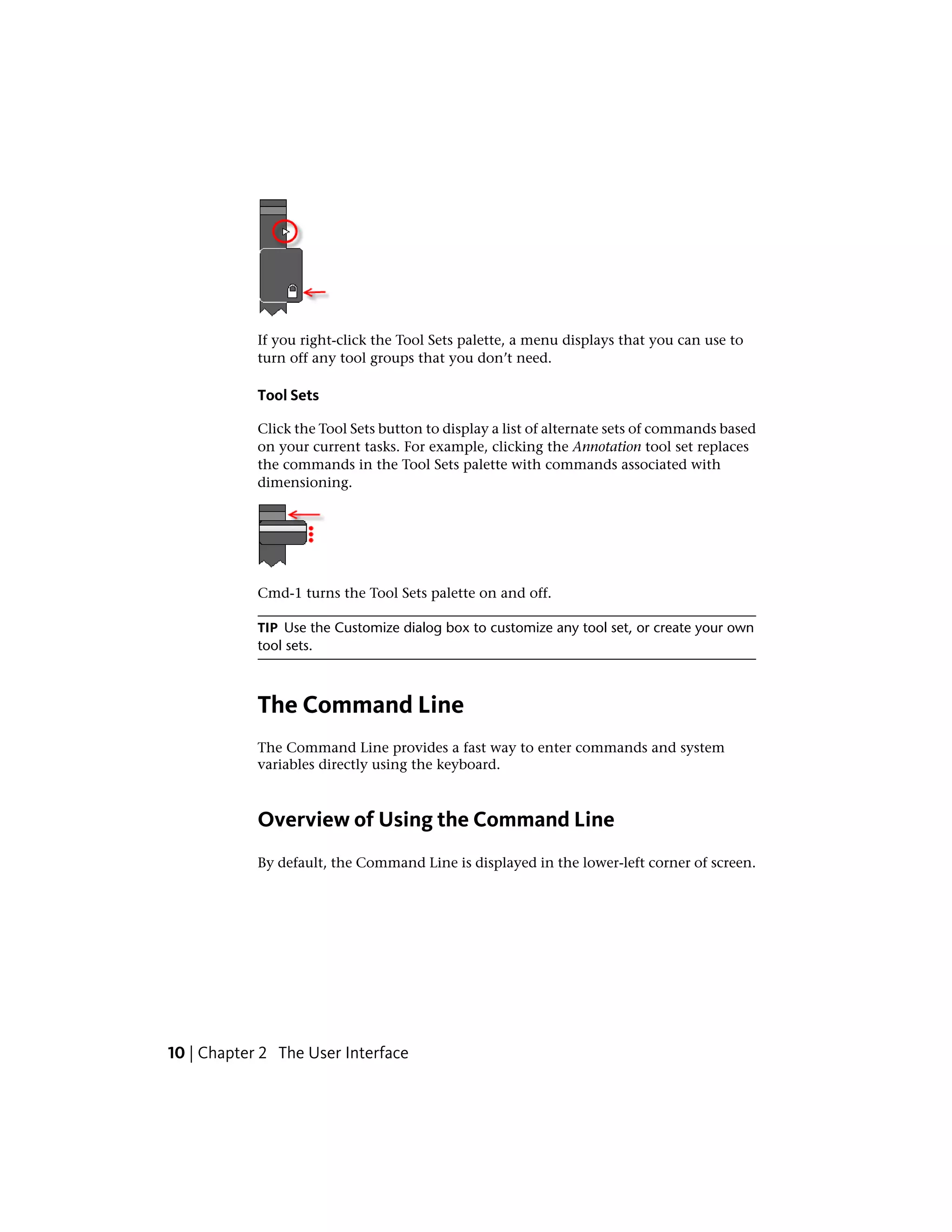 If you right-click the Tool Sets palette, a menu displays that you can use to
turn off any tool groups that you don’t need.
Tool Sets
Click the Tool Sets button to display a list of alternate sets of commands based
on your current tasks. For example, clicking the Annotation tool set replaces
the commands in the Tool Sets palette with commands associated with
dimensioning.
Cmd-1 turns the Tool Sets palette on and off.
TIP Use the Customize dialog box to customize any tool set, or create your own
tool sets.
The Command Line
The Command Line provides a fast way to enter commands and system
variables directly using the keyboard.
Overview of Using the Command Line
By default, the Command Line is displayed in the lower-left corner of screen.
10 | Chapter 2 The User Interface
 