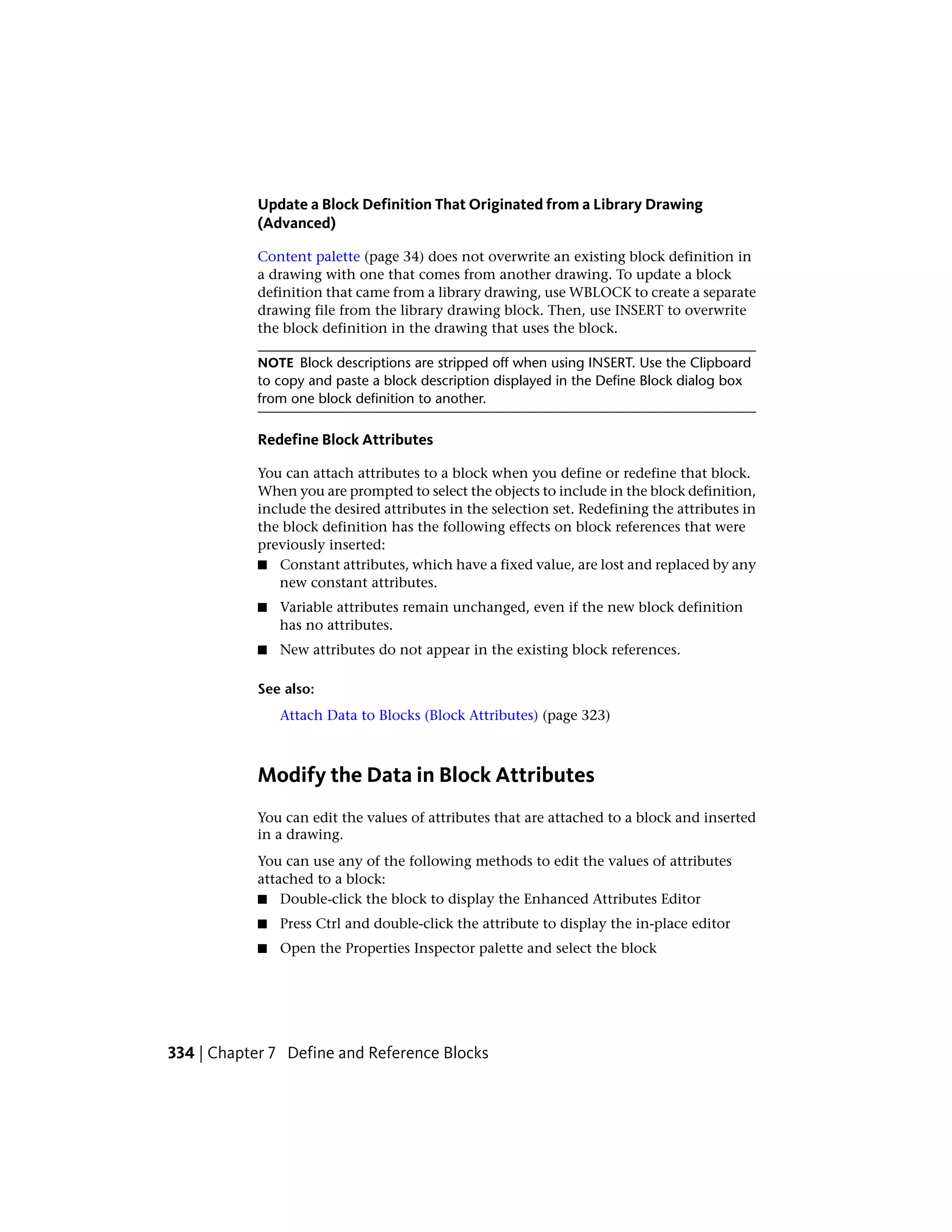 Update a Block Definition That Originated from a Library Drawing
(Advanced)
Content palette (page 34) does not overwrite an existing block definition in
a drawing with one that comes from another drawing. To update a block
definition that came from a library drawing, use WBLOCK to create a separate
drawing file from the library drawing block. Then, use INSERT to overwrite
the block definition in the drawing that uses the block.
NOTE Block descriptions are stripped off when using INSERT. Use the Clipboard
to copy and paste a block description displayed in the Define Block dialog box
from one block definition to another.
Redefine Block Attributes
You can attach attributes to a block when you define or redefine that block.
When you are prompted to select the objects to include in the block definition,
include the desired attributes in the selection set. Redefining the attributes in
the block definition has the following effects on block references that were
previously inserted:
■ Constant attributes, which have a fixed value, are lost and replaced by any
new constant attributes.
■ Variable attributes remain unchanged, even if the new block definition
has no attributes.
■ New attributes do not appear in the existing block references.
See also:
Attach Data to Blocks (Block Attributes) (page 323)
Modify the Data in Block Attributes
You can edit the values of attributes that are attached to a block and inserted
in a drawing.
You can use any of the following methods to edit the values of attributes
attached to a block:
■ Double-click the block to display the Enhanced Attributes Editor
■ Press Ctrl and double-click the attribute to display the in-place editor
■ Open the Properties Inspector palette and select the block
334 | Chapter 7 Define and Reference Blocks
 