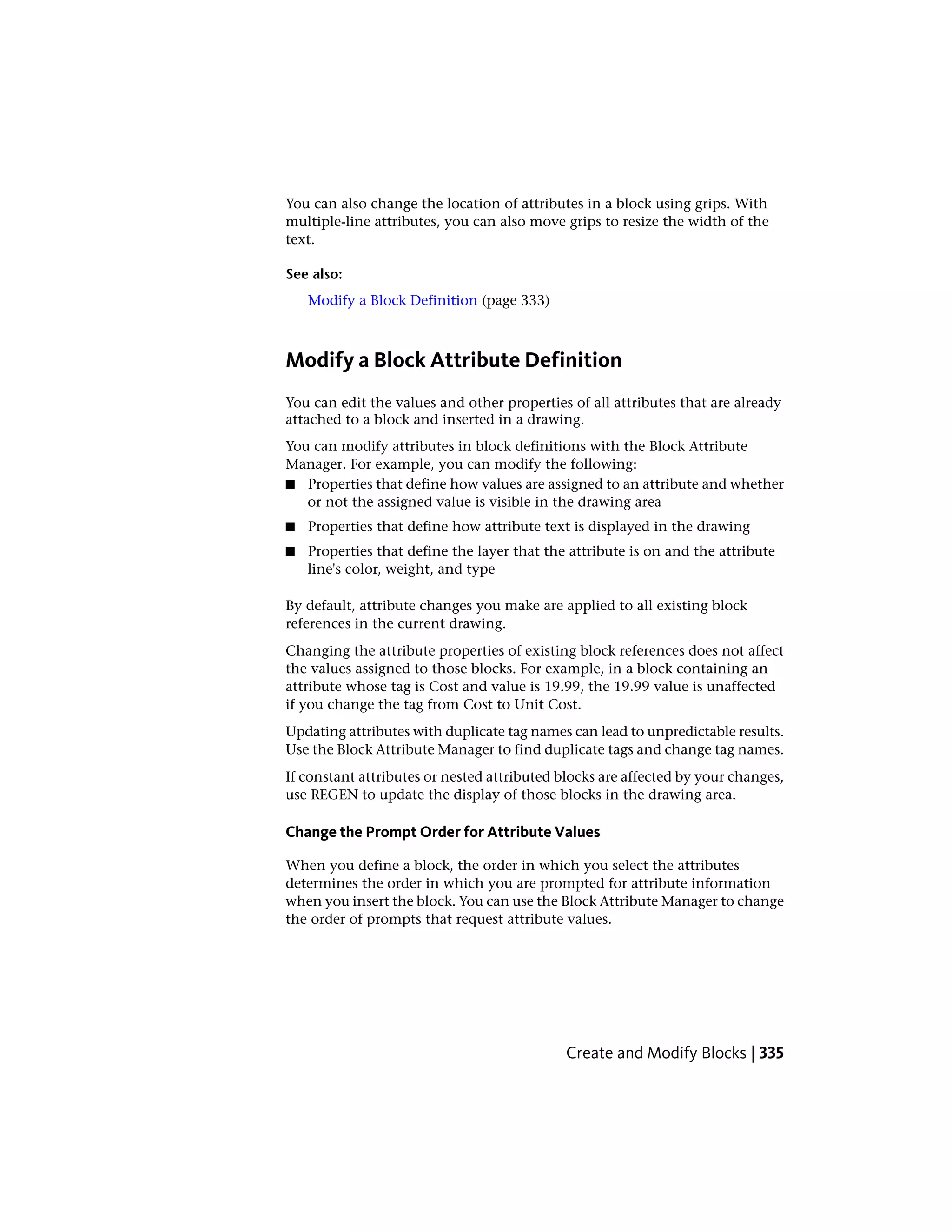 You can also change the location of attributes in a block using grips. With
multiple-line attributes, you can also move grips to resize the width of the
text.
See also:
Modify a Block Definition (page 333)
Modify a Block Attribute Definition
You can edit the values and other properties of all attributes that are already
attached to a block and inserted in a drawing.
You can modify attributes in block definitions with the Block Attribute
Manager. For example, you can modify the following:
■ Properties that define how values are assigned to an attribute and whether
or not the assigned value is visible in the drawing area
■ Properties that define how attribute text is displayed in the drawing
■ Properties that define the layer that the attribute is on and the attribute
line's color, weight, and type
By default, attribute changes you make are applied to all existing block
references in the current drawing.
Changing the attribute properties of existing block references does not affect
the values assigned to those blocks. For example, in a block containing an
attribute whose tag is Cost and value is 19.99, the 19.99 value is unaffected
if you change the tag from Cost to Unit Cost.
Updating attributes with duplicate tag names can lead to unpredictable results.
Use the Block Attribute Manager to find duplicate tags and change tag names.
If constant attributes or nested attributed blocks are affected by your changes,
use REGEN to update the display of those blocks in the drawing area.
Change the Prompt Order for Attribute Values
When you define a block, the order in which you select the attributes
determines the order in which you are prompted for attribute information
when you insert the block. You can use the Block Attribute Manager to change
the order of prompts that request attribute values.
Create and Modify Blocks | 335
 