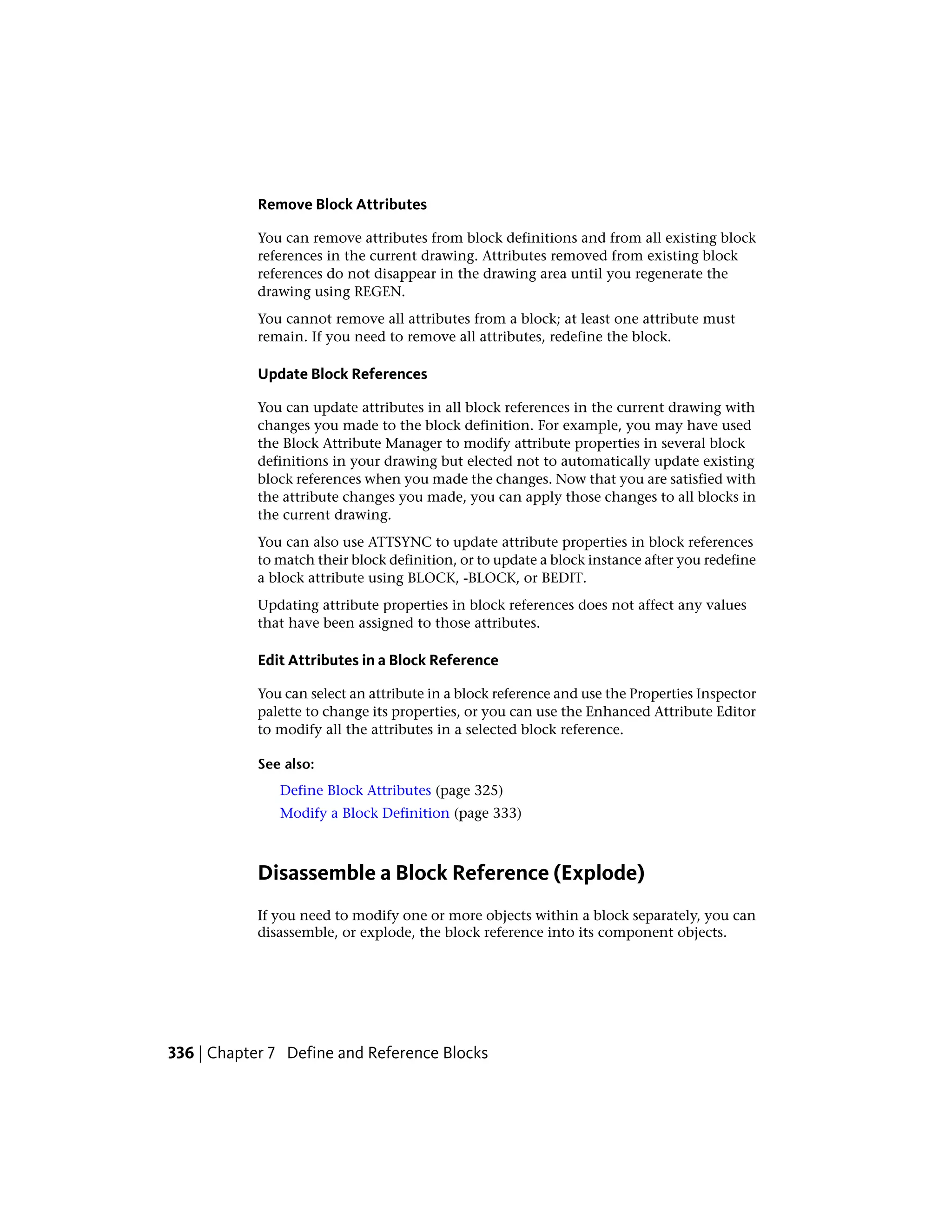 Remove Block Attributes
You can remove attributes from block definitions and from all existing block
references in the current drawing. Attributes removed from existing block
references do not disappear in the drawing area until you regenerate the
drawing using REGEN.
You cannot remove all attributes from a block; at least one attribute must
remain. If you need to remove all attributes, redefine the block.
Update Block References
You can update attributes in all block references in the current drawing with
changes you made to the block definition. For example, you may have used
the Block Attribute Manager to modify attribute properties in several block
definitions in your drawing but elected not to automatically update existing
block references when you made the changes. Now that you are satisfied with
the attribute changes you made, you can apply those changes to all blocks in
the current drawing.
You can also use ATTSYNC to update attribute properties in block references
to match their block definition, or to update a block instance after you redefine
a block attribute using BLOCK, -BLOCK, or BEDIT.
Updating attribute properties in block references does not affect any values
that have been assigned to those attributes.
Edit Attributes in a Block Reference
You can select an attribute in a block reference and use the Properties Inspector
palette to change its properties, or you can use the Enhanced Attribute Editor
to modify all the attributes in a selected block reference.
See also:
Define Block Attributes (page 325)
Modify a Block Definition (page 333)
Disassemble a Block Reference (Explode)
If you need to modify one or more objects within a block separately, you can
disassemble, or explode, the block reference into its component objects.
336 | Chapter 7 Define and Reference Blocks
 