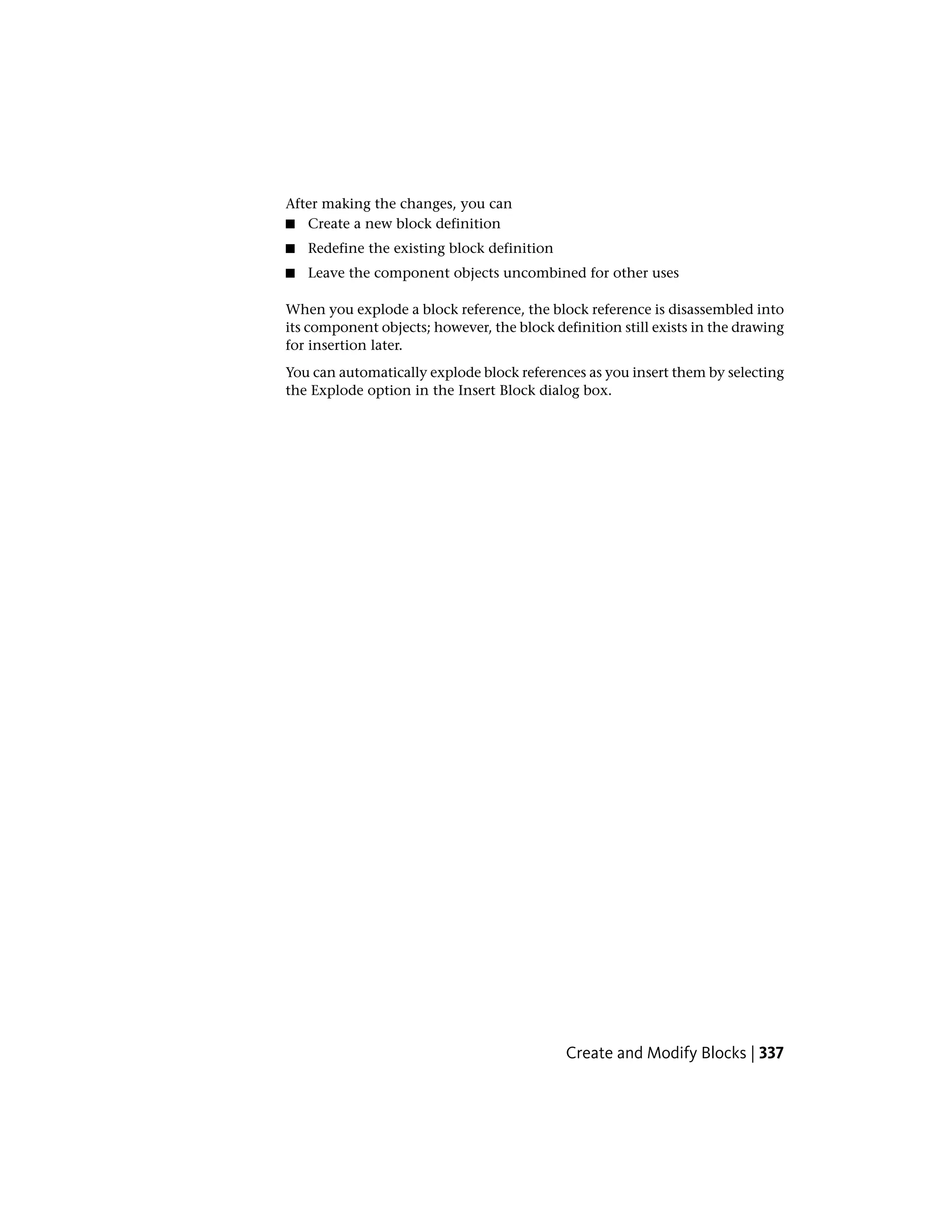 After making the changes, you can
■ Create a new block definition
■ Redefine the existing block definition
■ Leave the component objects uncombined for other uses
When you explode a block reference, the block reference is disassembled into
its component objects; however, the block definition still exists in the drawing
for insertion later.
You can automatically explode block references as you insert them by selecting
the Explode option in the Insert Block dialog box.
Create and Modify Blocks | 337
 