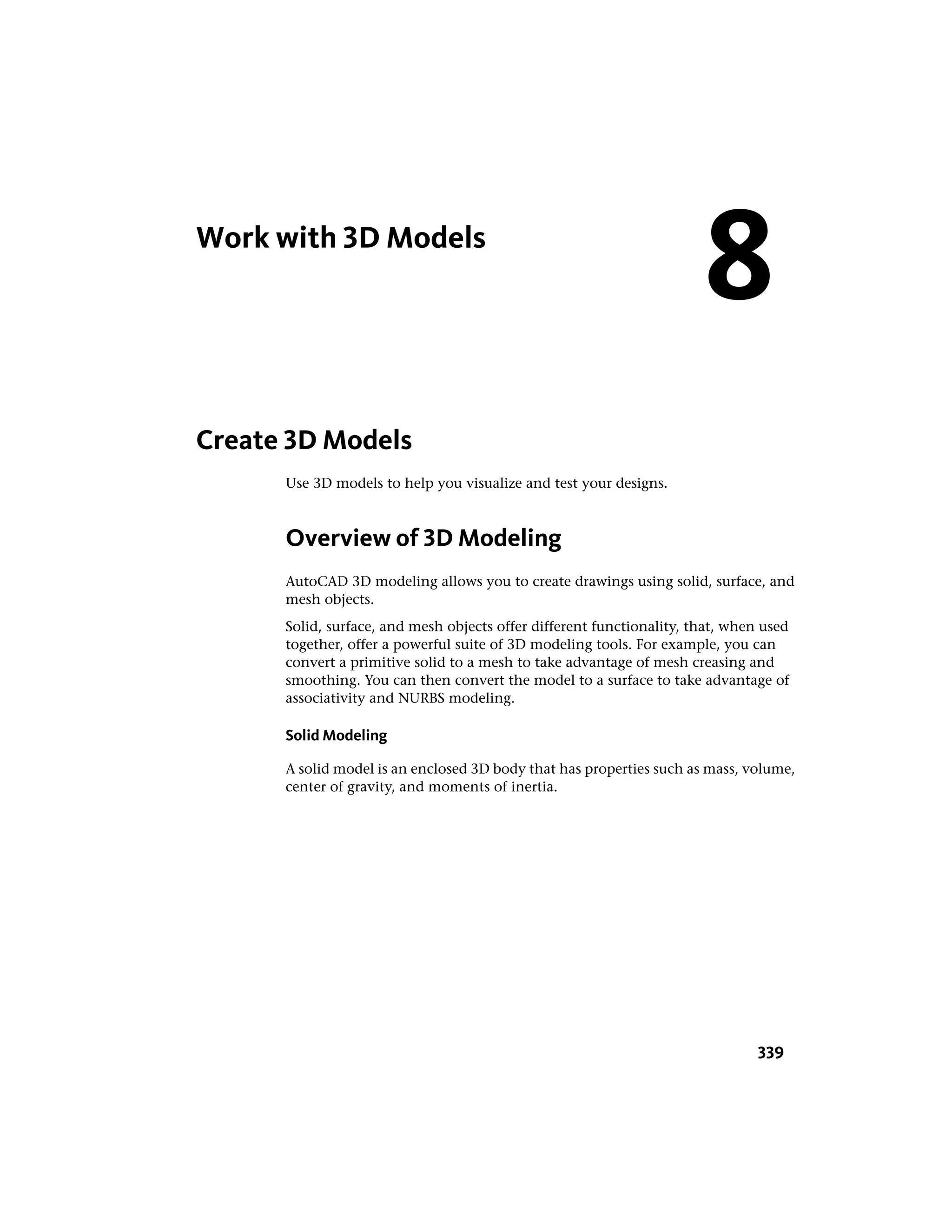 Work with 3D Models
Create 3D Models
Use 3D models to help you visualize and test your designs.
Overview of 3D Modeling
AutoCAD 3D modeling allows you to create drawings using solid, surface, and
mesh objects.
Solid, surface, and mesh objects offer different functionality, that, when used
together, offer a powerful suite of 3D modeling tools. For example, you can
convert a primitive solid to a mesh to take advantage of mesh creasing and
smoothing. You can then convert the model to a surface to take advantage of
associativity and NURBS modeling.
Solid Modeling
A solid model is an enclosed 3D body that has properties such as mass, volume,
center of gravity, and moments of inertia.
8
339
 