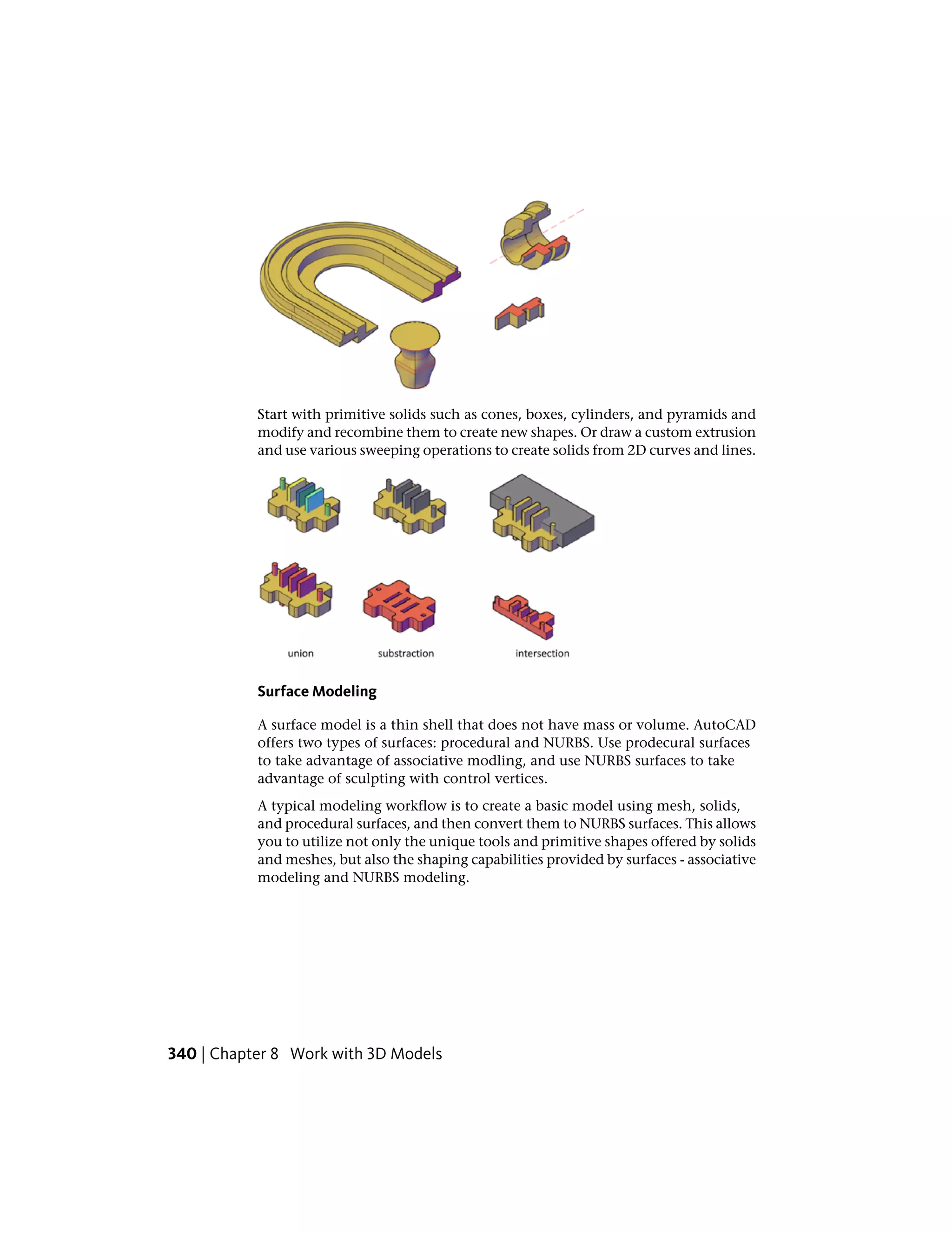 Start with primitive solids such as cones, boxes, cylinders, and pyramids and
modify and recombine them to create new shapes. Or draw a custom extrusion
and use various sweeping operations to create solids from 2D curves and lines.
Surface Modeling
A surface model is a thin shell that does not have mass or volume. AutoCAD
offers two types of surfaces: procedural and NURBS. Use prodecural surfaces
to take advantage of associative modling, and use NURBS surfaces to take
advantage of sculpting with control vertices.
A typical modeling workflow is to create a basic model using mesh, solids,
and procedural surfaces, and then convert them to NURBS surfaces. This allows
you to utilize not only the unique tools and primitive shapes offered by solids
and meshes, but also the shaping capabilities provided by surfaces - associative
modeling and NURBS modeling.
340 | Chapter 8 Work with 3D Models
 