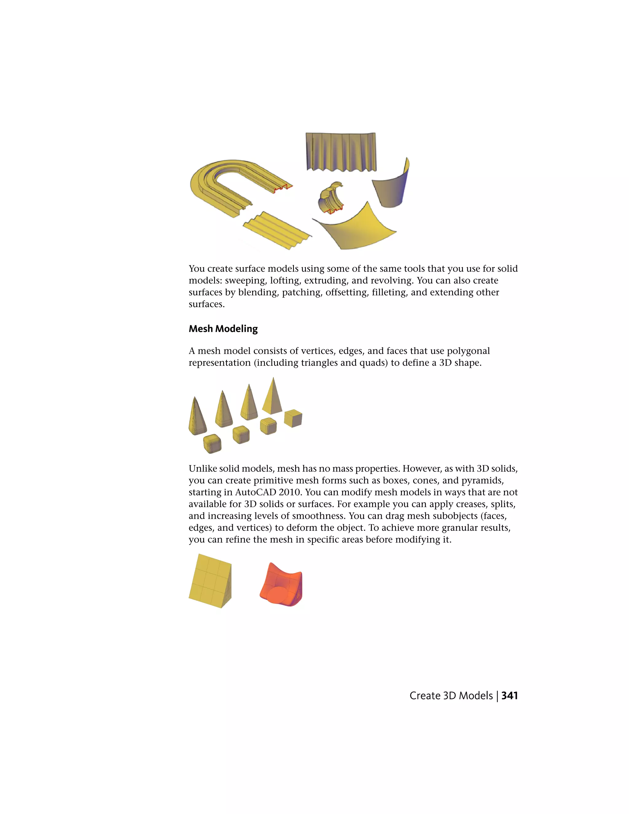 You create surface models using some of the same tools that you use for solid
models: sweeping, lofting, extruding, and revolving. You can also create
surfaces by blending, patching, offsetting, filleting, and extending other
surfaces.
Mesh Modeling
A mesh model consists of vertices, edges, and faces that use polygonal
representation (including triangles and quads) to define a 3D shape.
Unlike solid models, mesh has no mass properties. However, as with 3D solids,
you can create primitive mesh forms such as boxes, cones, and pyramids,
starting in AutoCAD 2010. You can modify mesh models in ways that are not
available for 3D solids or surfaces. For example you can apply creases, splits,
and increasing levels of smoothness. You can drag mesh subobjects (faces,
edges, and vertices) to deform the object. To achieve more granular results,
you can refine the mesh in specific areas before modifying it.
Create 3D Models | 341
 