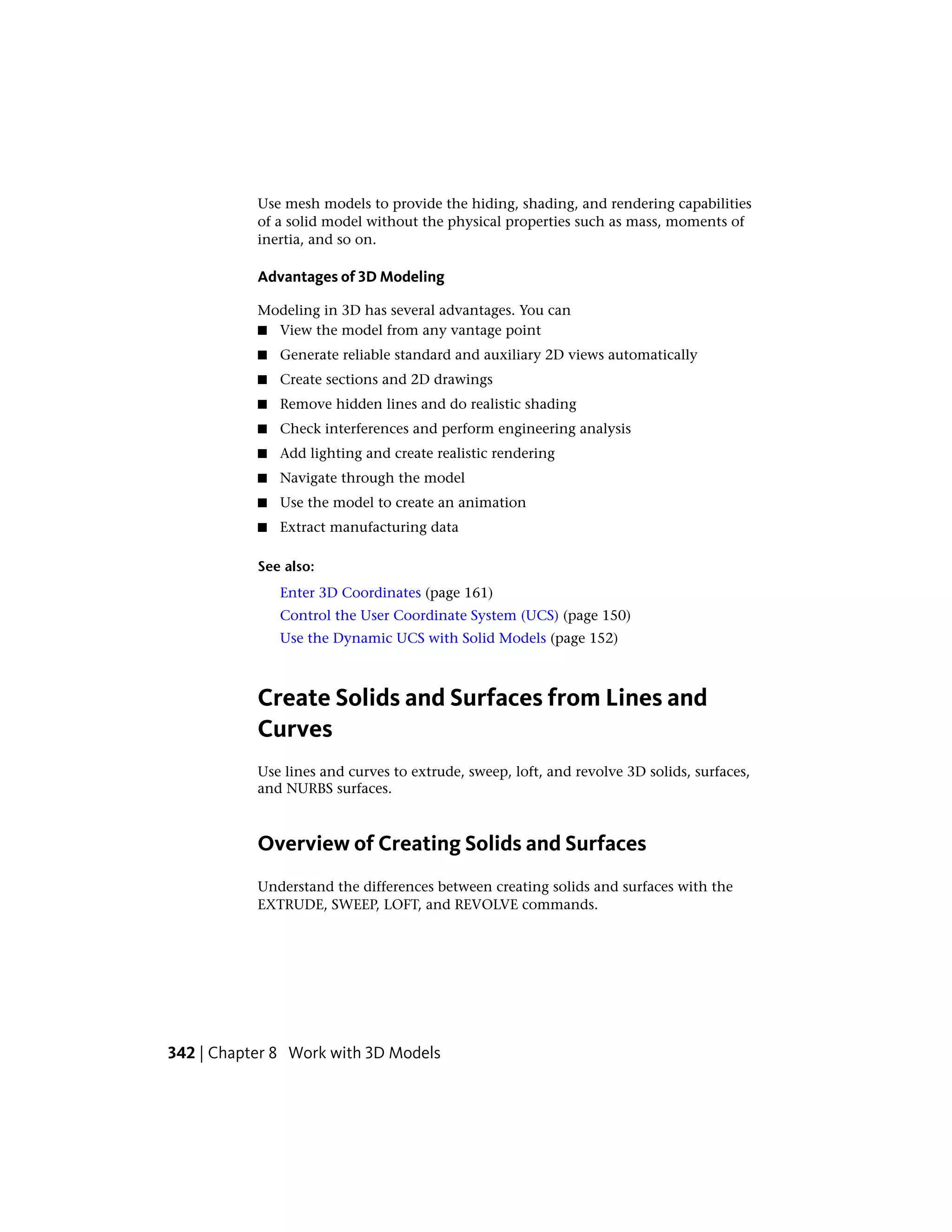 Use mesh models to provide the hiding, shading, and rendering capabilities
of a solid model without the physical properties such as mass, moments of
inertia, and so on.
Advantages of 3D Modeling
Modeling in 3D has several advantages. You can
■ View the model from any vantage point
■ Generate reliable standard and auxiliary 2D views automatically
■ Create sections and 2D drawings
■ Remove hidden lines and do realistic shading
■ Check interferences and perform engineering analysis
■ Add lighting and create realistic rendering
■ Navigate through the model
■ Use the model to create an animation
■ Extract manufacturing data
See also:
Enter 3D Coordinates (page 161)
Control the User Coordinate System (UCS) (page 150)
Use the Dynamic UCS with Solid Models (page 152)
Create Solids and Surfaces from Lines and
Curves
Use lines and curves to extrude, sweep, loft, and revolve 3D solids, surfaces,
and NURBS surfaces.
Overview of Creating Solids and Surfaces
Understand the differences between creating solids and surfaces with the
EXTRUDE, SWEEP, LOFT, and REVOLVE commands.
342 | Chapter 8 Work with 3D Models
 