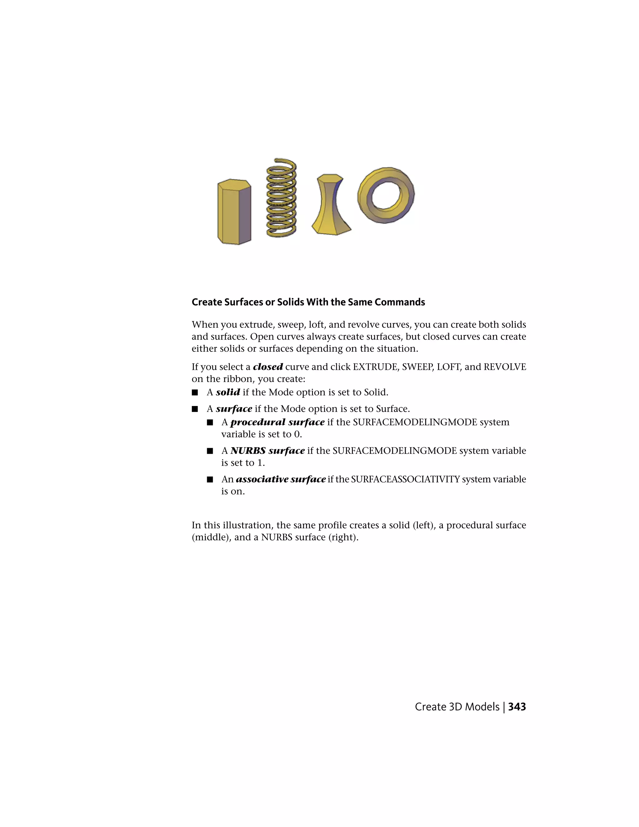 Create Surfaces or Solids With the Same Commands
When you extrude, sweep, loft, and revolve curves, you can create both solids
and surfaces. Open curves always create surfaces, but closed curves can create
either solids or surfaces depending on the situation.
If you select a closed curve and click EXTRUDE, SWEEP, LOFT, and REVOLVE
on the ribbon, you create:
■ A solid if the Mode option is set to Solid.
■ A surface if the Mode option is set to Surface.
■ A procedural surface if the SURFACEMODELINGMODE system
variable is set to 0.
■ A NURBS surface if the SURFACEMODELINGMODE system variable
is set to 1.
■ An associative surface if the SURFACEASSOCIATIVITY system variable
is on.
In this illustration, the same profile creates a solid (left), a procedural surface
(middle), and a NURBS surface (right).
Create 3D Models | 343
 