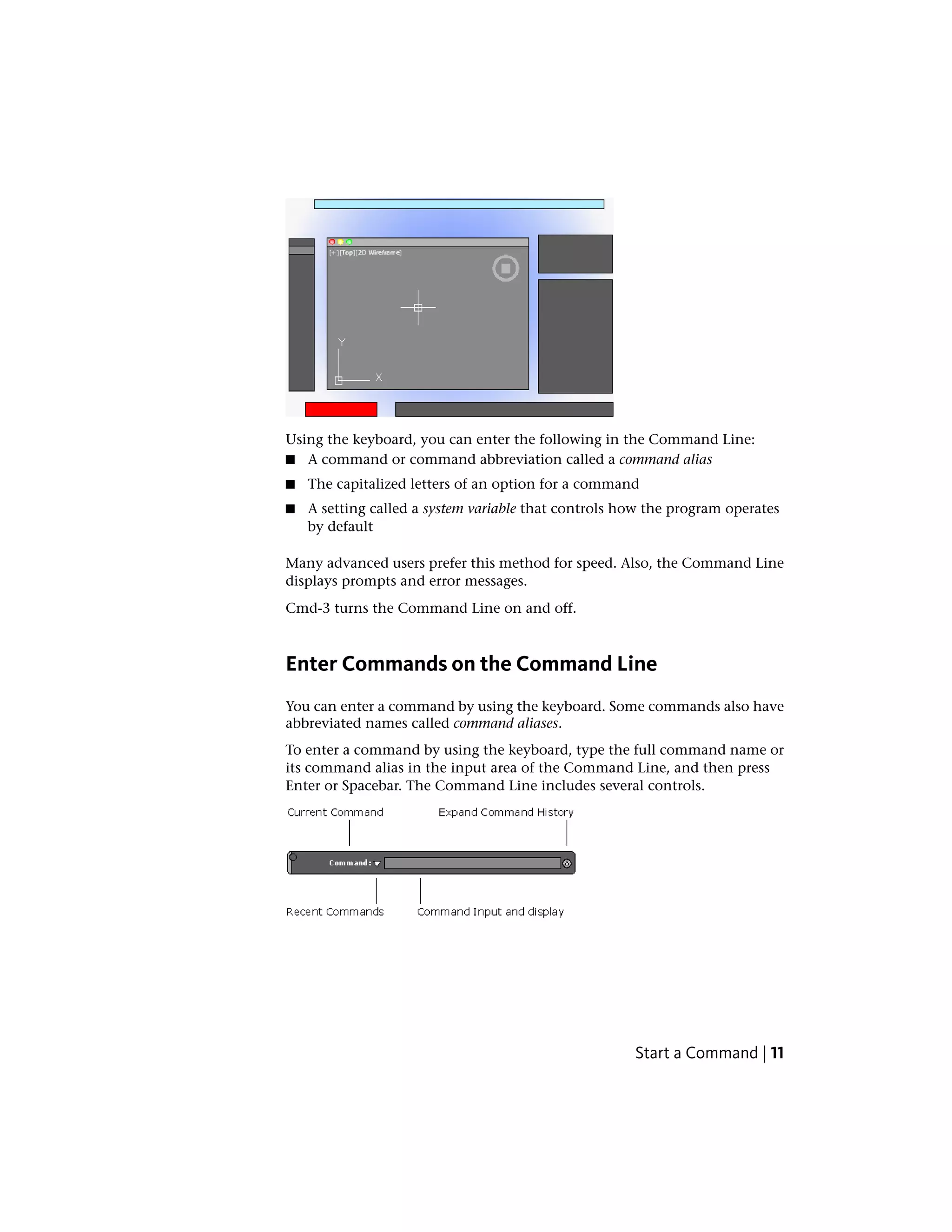 Using the keyboard, you can enter the following in the Command Line:
■ A command or command abbreviation called a command alias
■ The capitalized letters of an option for a command
■ A setting called a system variable that controls how the program operates
by default
Many advanced users prefer this method for speed. Also, the Command Line
displays prompts and error messages.
Cmd-3 turns the Command Line on and off.
Enter Commands on the Command Line
You can enter a command by using the keyboard. Some commands also have
abbreviated names called command aliases.
To enter a command by using the keyboard, type the full command name or
its command alias in the input area of the Command Line, and then press
Enter or Spacebar. The Command Line includes several controls.
Start a Command | 11
 