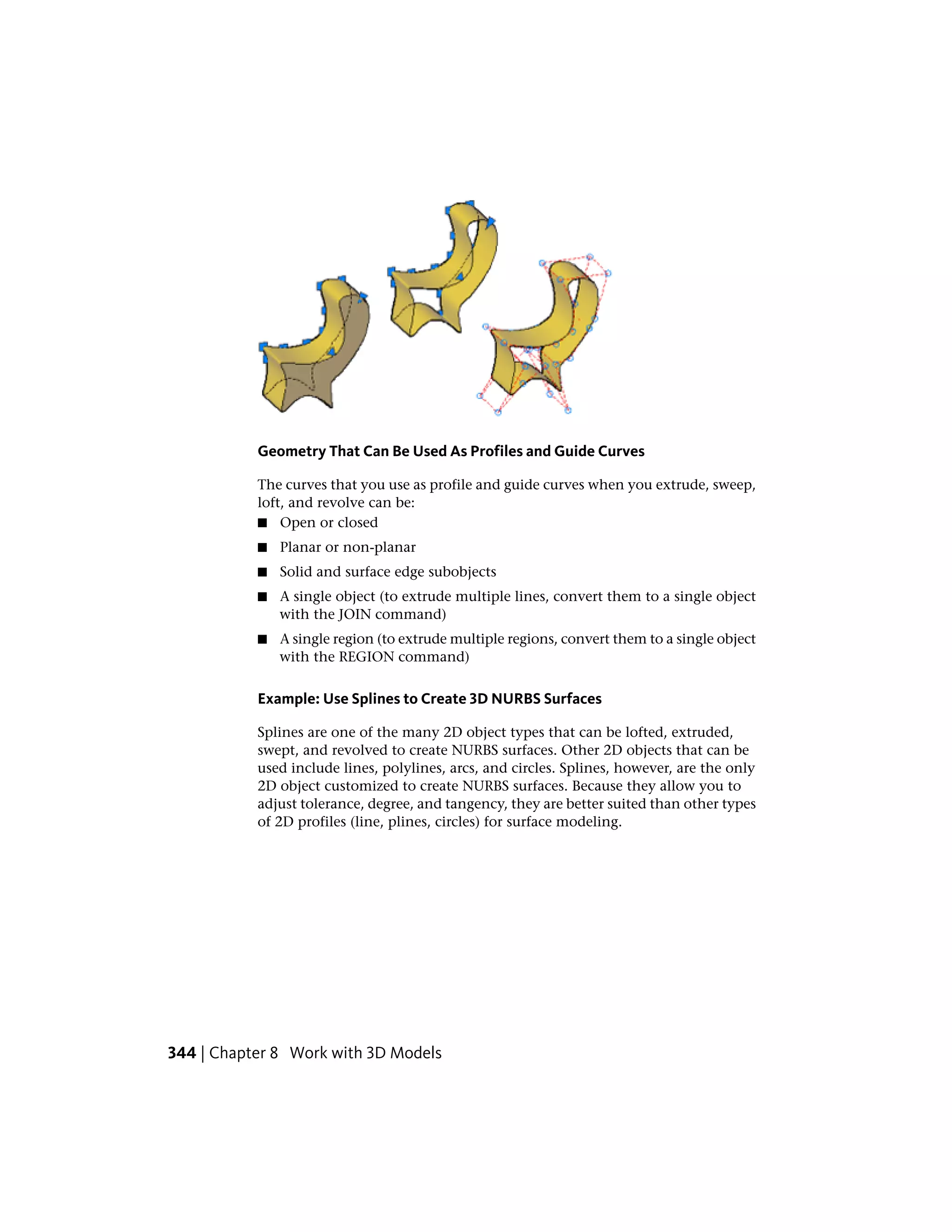 Geometry That Can Be Used As Profiles and Guide Curves
The curves that you use as profile and guide curves when you extrude, sweep,
loft, and revolve can be:
■ Open or closed
■ Planar or non-planar
■ Solid and surface edge subobjects
■ A single object (to extrude multiple lines, convert them to a single object
with the JOIN command)
■ A single region (to extrude multiple regions, convert them to a single object
with the REGION command)
Example: Use Splines to Create 3D NURBS Surfaces
Splines are one of the many 2D object types that can be lofted, extruded,
swept, and revolved to create NURBS surfaces. Other 2D objects that can be
used include lines, polylines, arcs, and circles. Splines, however, are the only
2D object customized to create NURBS surfaces. Because they allow you to
adjust tolerance, degree, and tangency, they are better suited than other types
of 2D profiles (line, plines, circles) for surface modeling.
344 | Chapter 8 Work with 3D Models
 
