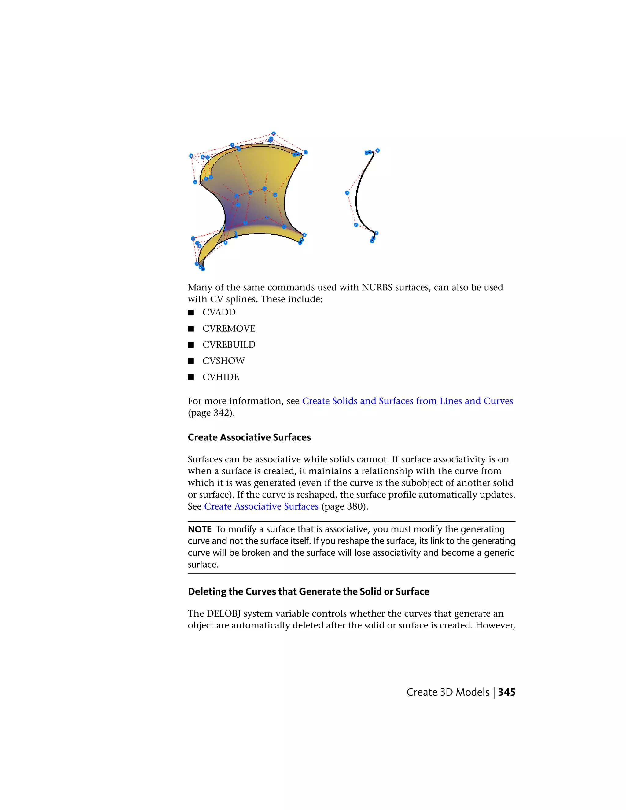 Many of the same commands used with NURBS surfaces, can also be used
with CV splines. These include:
■ CVADD
■ CVREMOVE
■ CVREBUILD
■ CVSHOW
■ CVHIDE
For more information, see Create Solids and Surfaces from Lines and Curves
(page 342).
Create Associative Surfaces
Surfaces can be associative while solids cannot. If surface associativity is on
when a surface is created, it maintains a relationship with the curve from
which it is was generated (even if the curve is the subobject of another solid
or surface). If the curve is reshaped, the surface profile automatically updates.
See Create Associative Surfaces (page 380).
NOTE To modify a surface that is associative, you must modify the generating
curve and not the surface itself. If you reshape the surface, its link to the generating
curve will be broken and the surface will lose associativity and become a generic
surface.
Deleting the Curves that Generate the Solid or Surface
The DELOBJ system variable controls whether the curves that generate an
object are automatically deleted after the solid or surface is created. However,
Create 3D Models | 345
 