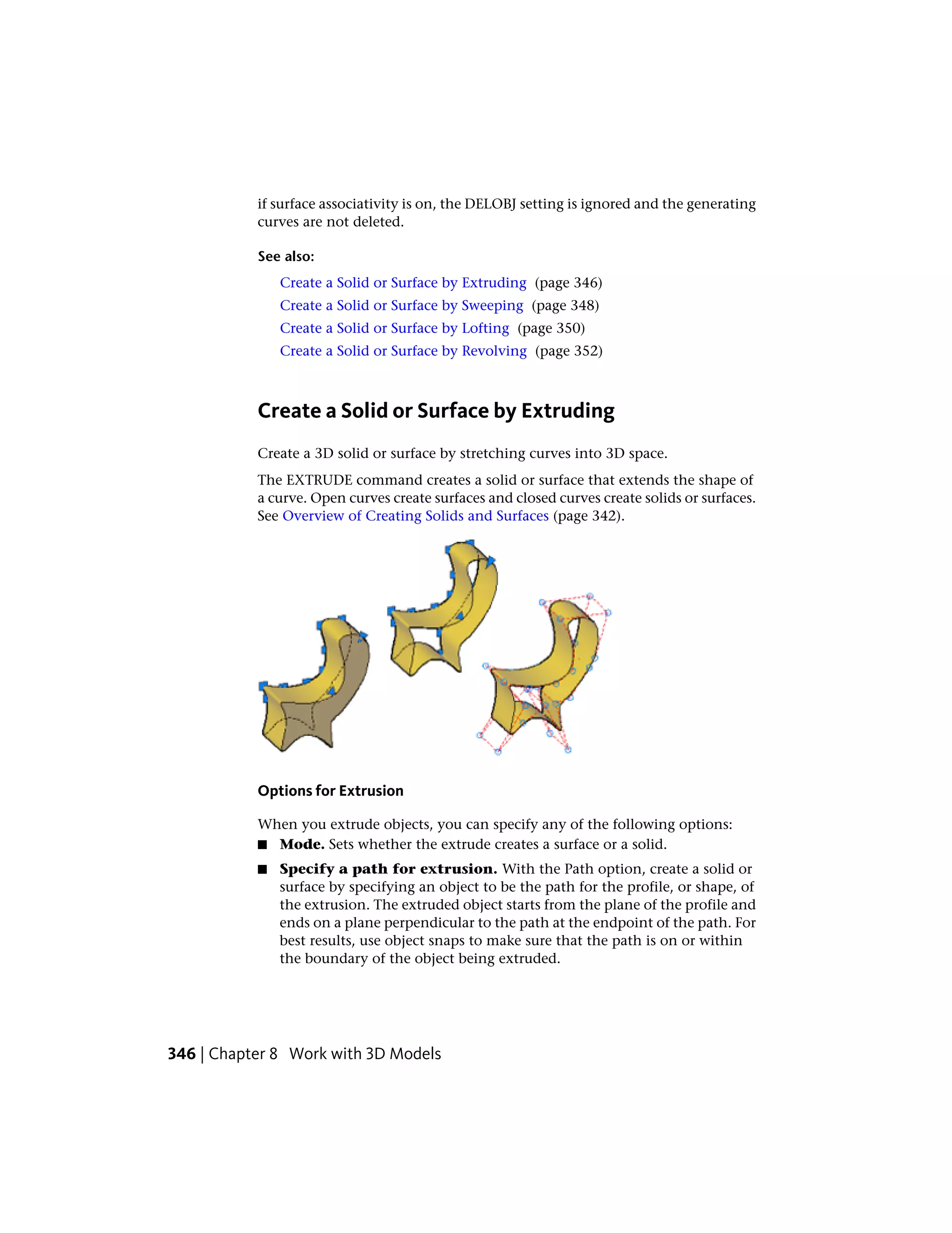 if surface associativity is on, the DELOBJ setting is ignored and the generating
curves are not deleted.
See also:
Create a Solid or Surface by Extruding (page 346)
Create a Solid or Surface by Sweeping (page 348)
Create a Solid or Surface by Lofting (page 350)
Create a Solid or Surface by Revolving (page 352)
Create a Solid or Surface by Extruding
Create a 3D solid or surface by stretching curves into 3D space.
The EXTRUDE command creates a solid or surface that extends the shape of
a curve. Open curves create surfaces and closed curves create solids or surfaces.
See Overview of Creating Solids and Surfaces (page 342).
Options for Extrusion
When you extrude objects, you can specify any of the following options:
■ Mode. Sets whether the extrude creates a surface or a solid.
■ Specify a path for extrusion. With the Path option, create a solid or
surface by specifying an object to be the path for the profile, or shape, of
the extrusion. The extruded object starts from the plane of the profile and
ends on a plane perpendicular to the path at the endpoint of the path. For
best results, use object snaps to make sure that the path is on or within
the boundary of the object being extruded.
346 | Chapter 8 Work with 3D Models
 