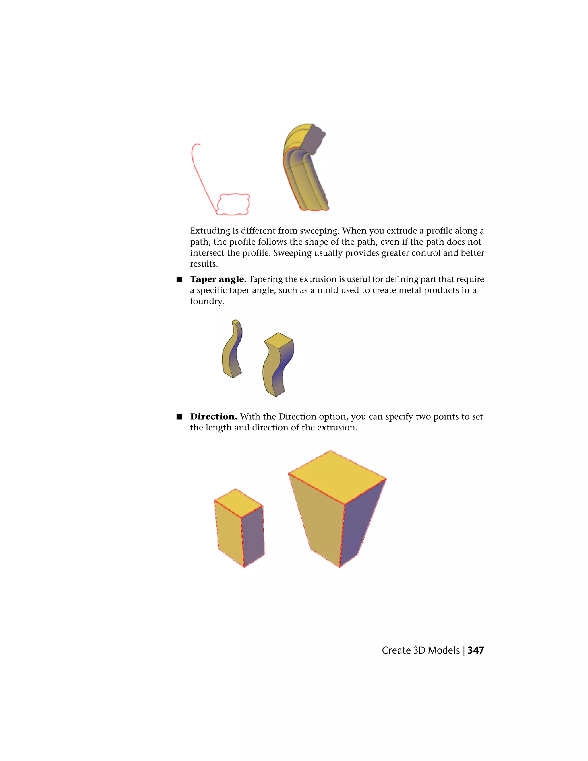 Extruding is different from sweeping. When you extrude a profile along a
path, the profile follows the shape of the path, even if the path does not
intersect the profile. Sweeping usually provides greater control and better
results.
■ Taper angle. Tapering the extrusion is useful for defining part that require
a specific taper angle, such as a mold used to create metal products in a
foundry.
■ Direction. With the Direction option, you can specify two points to set
the length and direction of the extrusion.
Create 3D Models | 347
 