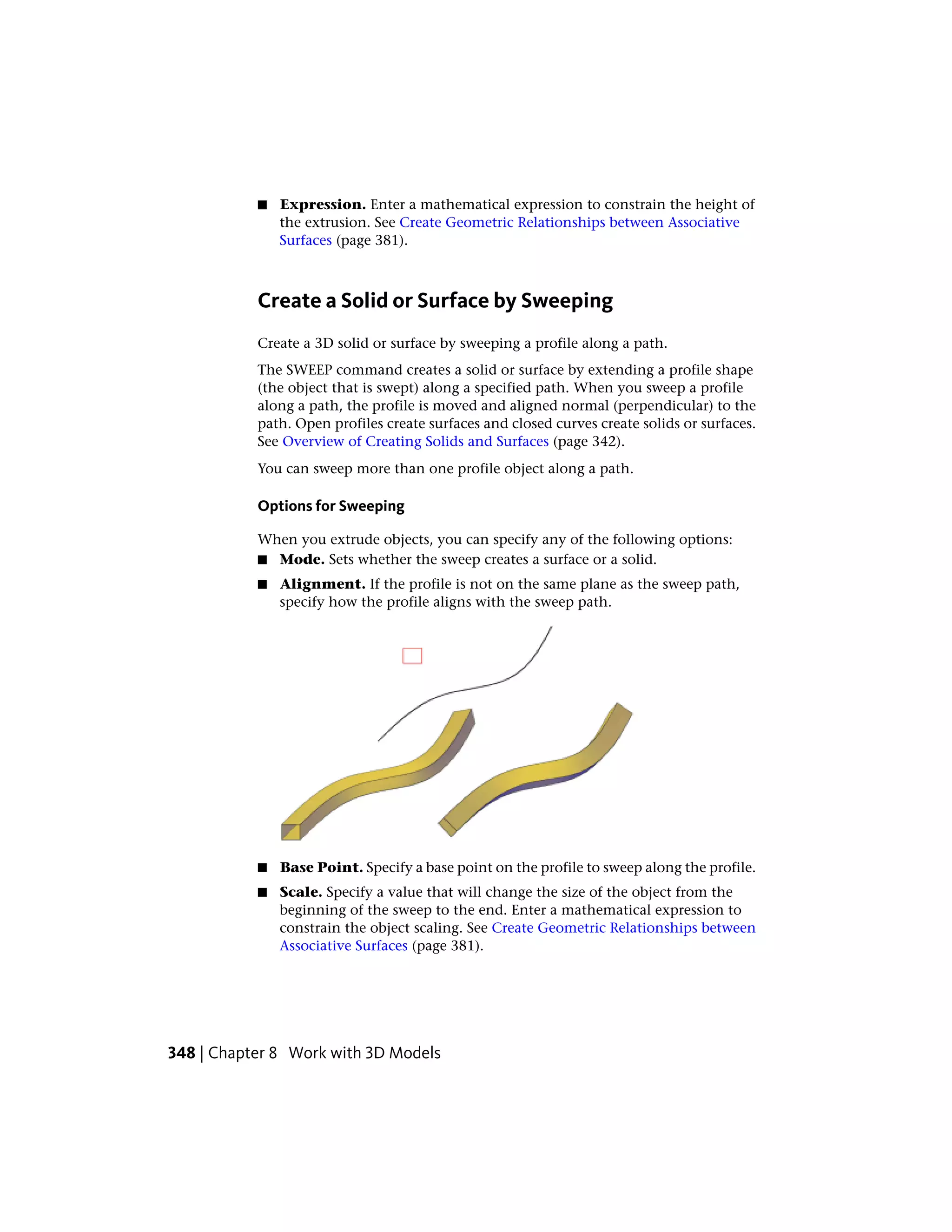 ■ Expression. Enter a mathematical expression to constrain the height of
the extrusion. See Create Geometric Relationships between Associative
Surfaces (page 381).
Create a Solid or Surface by Sweeping
Create a 3D solid or surface by sweeping a profile along a path.
The SWEEP command creates a solid or surface by extending a profile shape
(the object that is swept) along a specified path. When you sweep a profile
along a path, the profile is moved and aligned normal (perpendicular) to the
path. Open profiles create surfaces and closed curves create solids or surfaces.
See Overview of Creating Solids and Surfaces (page 342).
You can sweep more than one profile object along a path.
Options for Sweeping
When you extrude objects, you can specify any of the following options:
■ Mode. Sets whether the sweep creates a surface or a solid.
■ Alignment. If the profile is not on the same plane as the sweep path,
specify how the profile aligns with the sweep path.
■ Base Point. Specify a base point on the profile to sweep along the profile.
■ Scale. Specify a value that will change the size of the object from the
beginning of the sweep to the end. Enter a mathematical expression to
constrain the object scaling. See Create Geometric Relationships between
Associative Surfaces (page 381).
348 | Chapter 8 Work with 3D Models
 