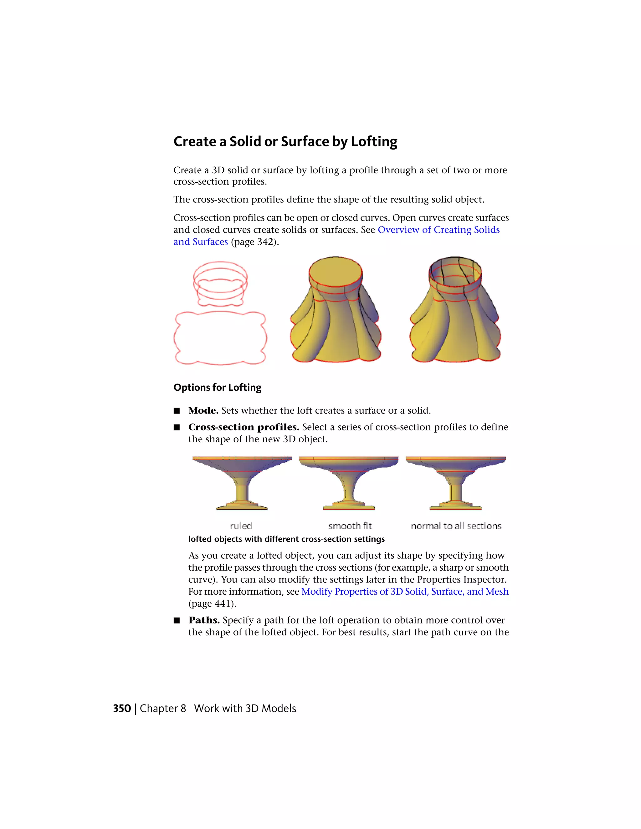 Create a Solid or Surface by Lofting
Create a 3D solid or surface by lofting a profile through a set of two or more
cross-section profiles.
The cross-section profiles define the shape of the resulting solid object.
Cross-section profiles can be open or closed curves. Open curves create surfaces
and closed curves create solids or surfaces. See Overview of Creating Solids
and Surfaces (page 342).
Options for Lofting
■ Mode. Sets whether the loft creates a surface or a solid.
■ Cross-section profiles. Select a series of cross-section profiles to define
the shape of the new 3D object.
lofted objects with different cross-section settings
As you create a lofted object, you can adjust its shape by specifying how
the profile passes through the cross sections (for example, a sharp or smooth
curve). You can also modify the settings later in the Properties Inspector.
For more information, see Modify Properties of 3D Solid, Surface, and Mesh
(page 441).
■ Paths. Specify a path for the loft operation to obtain more control over
the shape of the lofted object. For best results, start the path curve on the
350 | Chapter 8 Work with 3D Models
 
