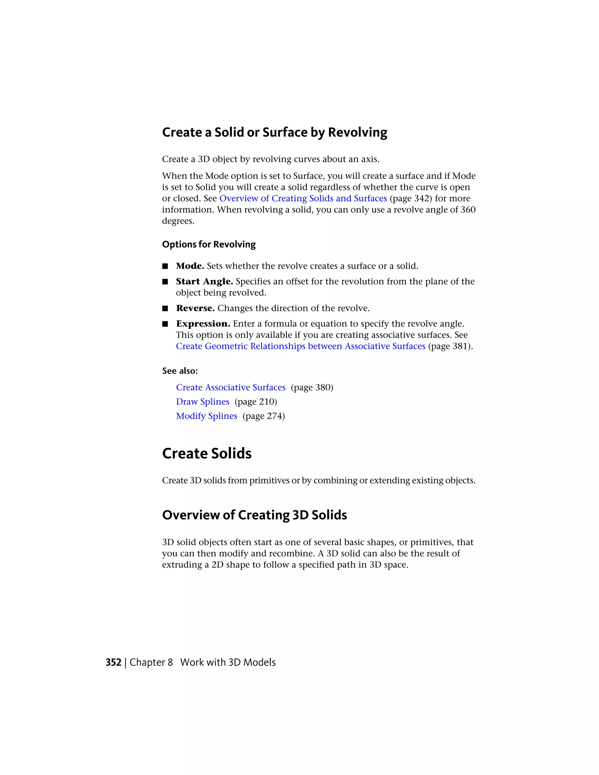 Create a Solid or Surface by Revolving
Create a 3D object by revolving curves about an axis.
When the Mode option is set to Surface, you will create a surface and if Mode
is set to Solid you will create a solid regardless of whether the curve is open
or closed. See Overview of Creating Solids and Surfaces (page 342) for more
information. When revolving a solid, you can only use a revolve angle of 360
degrees.
Options for Revolving
■ Mode. Sets whether the revolve creates a surface or a solid.
■ Start Angle. Specifies an offset for the revolution from the plane of the
object being revolved.
■ Reverse. Changes the direction of the revolve.
■ Expression. Enter a formula or equation to specify the revolve angle.
This option is only available if you are creating associative surfaces. See
Create Geometric Relationships between Associative Surfaces (page 381).
See also:
Create Associative Surfaces (page 380)
Draw Splines (page 210)
Modify Splines (page 274)
Create Solids
Create 3D solids from primitives or by combining or extending existing objects.
Overview of Creating 3D Solids
3D solid objects often start as one of several basic shapes, or primitives, that
you can then modify and recombine. A 3D solid can also be the result of
extruding a 2D shape to follow a specified path in 3D space.
352 | Chapter 8 Work with 3D Models
 