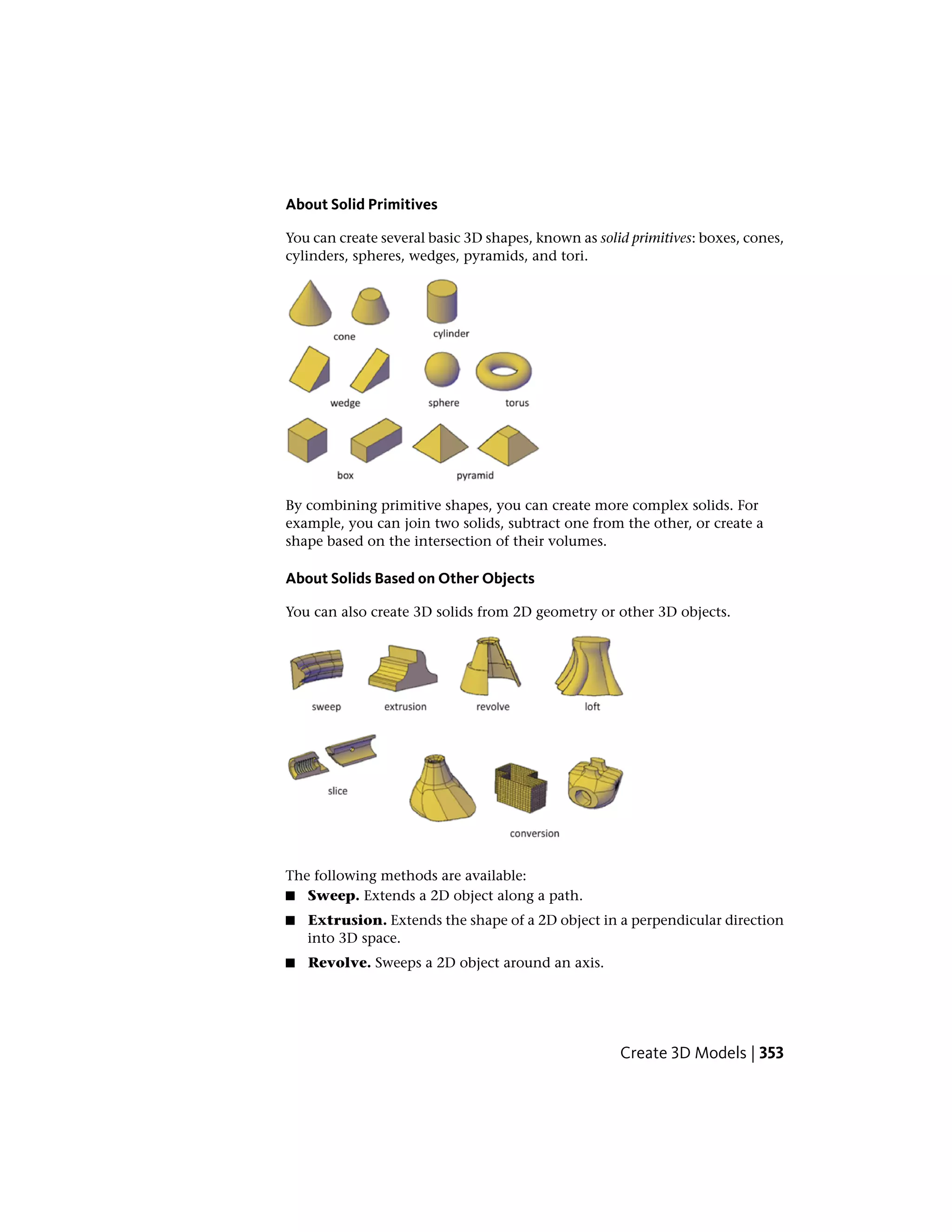 About Solid Primitives
You can create several basic 3D shapes, known as solid primitives: boxes, cones,
cylinders, spheres, wedges, pyramids, and tori.
By combining primitive shapes, you can create more complex solids. For
example, you can join two solids, subtract one from the other, or create a
shape based on the intersection of their volumes.
About Solids Based on Other Objects
You can also create 3D solids from 2D geometry or other 3D objects.
The following methods are available:
■ Sweep. Extends a 2D object along a path.
■ Extrusion. Extends the shape of a 2D object in a perpendicular direction
into 3D space.
■ Revolve. Sweeps a 2D object around an axis.
Create 3D Models | 353
 
