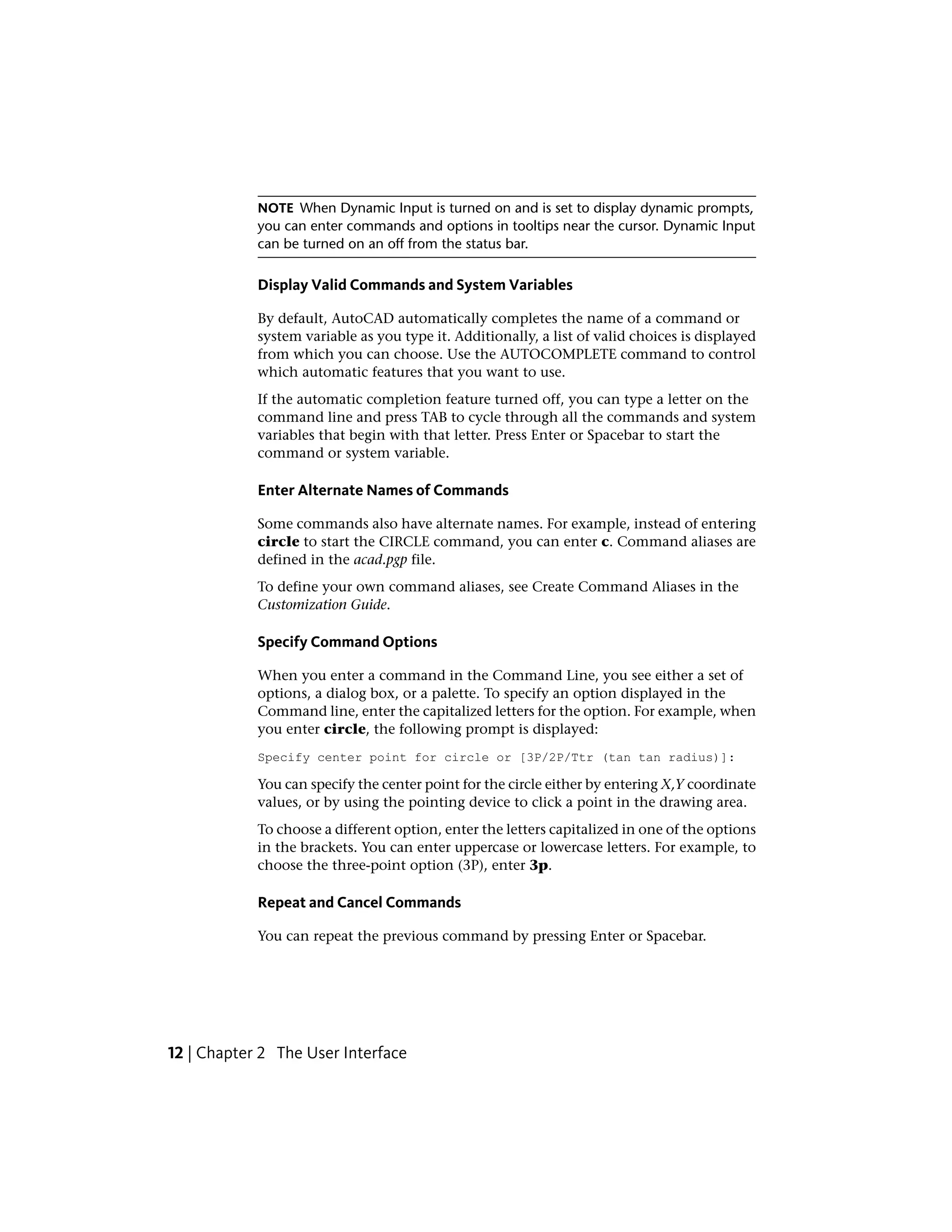 NOTE When Dynamic Input is turned on and is set to display dynamic prompts,
you can enter commands and options in tooltips near the cursor. Dynamic Input
can be turned on an off from the status bar.
Display Valid Commands and System Variables
By default, AutoCAD automatically completes the name of a command or
system variable as you type it. Additionally, a list of valid choices is displayed
from which you can choose. Use the AUTOCOMPLETE command to control
which automatic features that you want to use.
If the automatic completion feature turned off, you can type a letter on the
command line and press TAB to cycle through all the commands and system
variables that begin with that letter. Press Enter or Spacebar to start the
command or system variable.
Enter Alternate Names of Commands
Some commands also have alternate names. For example, instead of entering
circle to start the CIRCLE command, you can enter c. Command aliases are
defined in the acad.pgp file.
To define your own command aliases, see Create Command Aliases in the
Customization Guide.
Specify Command Options
When you enter a command in the Command Line, you see either a set of
options, a dialog box, or a palette. To specify an option displayed in the
Command line, enter the capitalized letters for the option. For example, when
you enter circle, the following prompt is displayed:
Specify center point for circle or [3P/2P/Ttr (tan tan radius)]:
You can specify the center point for the circle either by entering X,Y coordinate
values, or by using the pointing device to click a point in the drawing area.
To choose a different option, enter the letters capitalized in one of the options
in the brackets. You can enter uppercase or lowercase letters. For example, to
choose the three-point option (3P), enter 3p.
Repeat and Cancel Commands
You can repeat the previous command by pressing Enter or Spacebar.
12 | Chapter 2 The User Interface
 