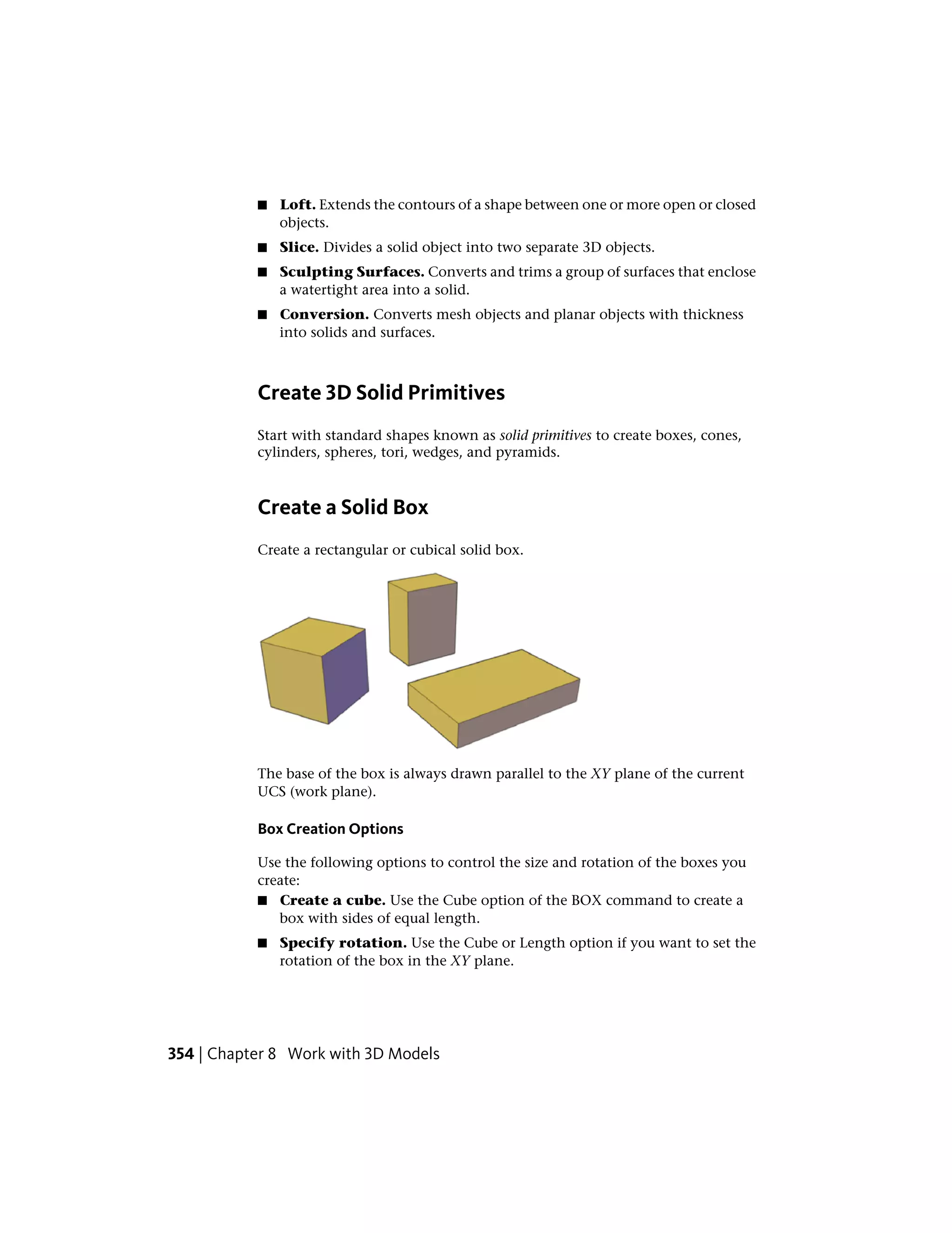 ■ Loft. Extends the contours of a shape between one or more open or closed
objects.
■ Slice. Divides a solid object into two separate 3D objects.
■ Sculpting Surfaces. Converts and trims a group of surfaces that enclose
a watertight area into a solid.
■ Conversion. Converts mesh objects and planar objects with thickness
into solids and surfaces.
Create 3D Solid Primitives
Start with standard shapes known as solid primitives to create boxes, cones,
cylinders, spheres, tori, wedges, and pyramids.
Create a Solid Box
Create a rectangular or cubical solid box.
The base of the box is always drawn parallel to the XY plane of the current
UCS (work plane).
Box Creation Options
Use the following options to control the size and rotation of the boxes you
create:
■ Create a cube. Use the Cube option of the BOX command to create a
box with sides of equal length.
■ Specify rotation. Use the Cube or Length option if you want to set the
rotation of the box in the XY plane.
354 | Chapter 8 Work with 3D Models
 