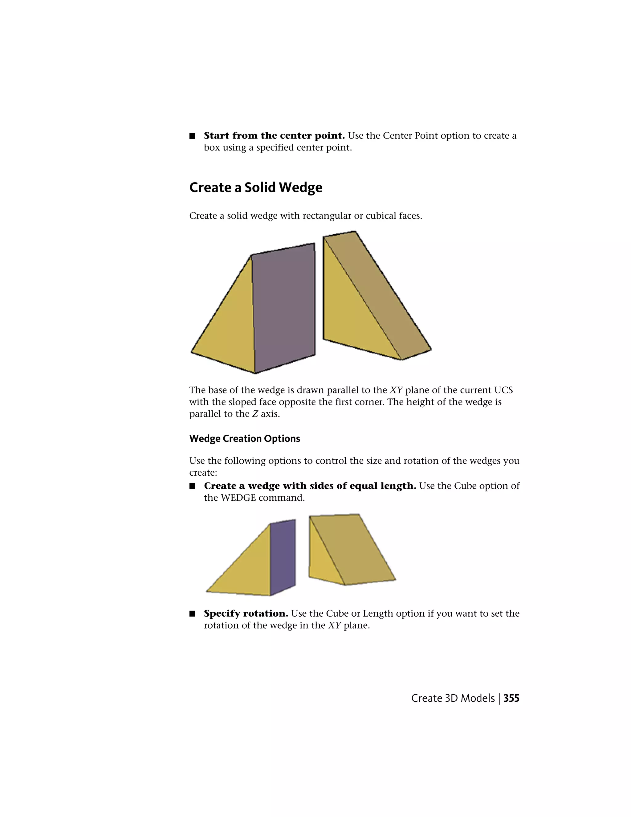 ■ Start from the center point. Use the Center Point option to create a
box using a specified center point.
Create a Solid Wedge
Create a solid wedge with rectangular or cubical faces.
The base of the wedge is drawn parallel to the XY plane of the current UCS
with the sloped face opposite the first corner. The height of the wedge is
parallel to the Z axis.
Wedge Creation Options
Use the following options to control the size and rotation of the wedges you
create:
■ Create a wedge with sides of equal length. Use the Cube option of
the WEDGE command.
■ Specify rotation. Use the Cube or Length option if you want to set the
rotation of the wedge in the XY plane.
Create 3D Models | 355
 
